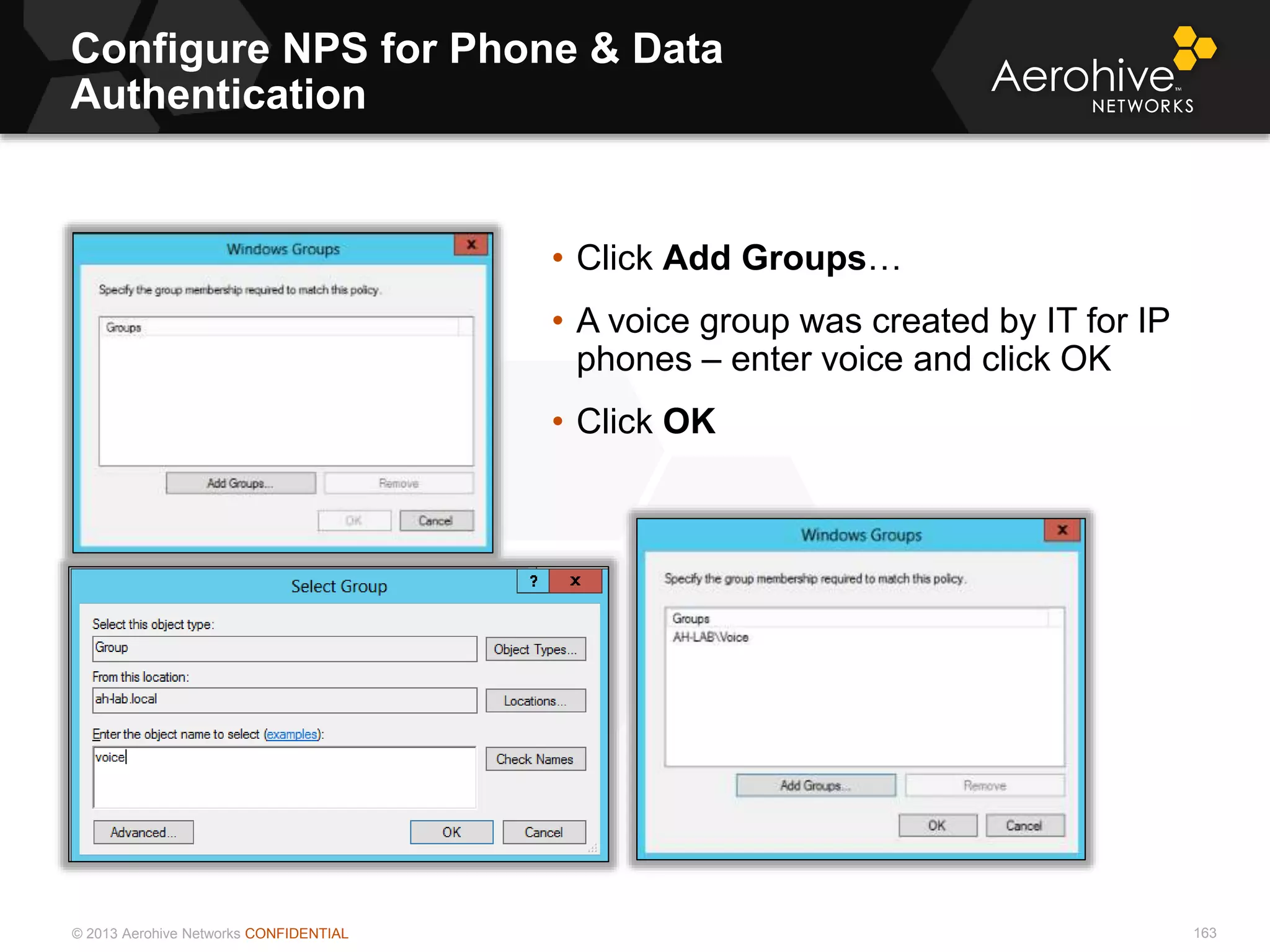 © 2013 Aerohive Networks CONFIDENTIAL
Configure NPS for Phone & Data
Authentication
163
• Click Add Groups…
• A voice group was created by IT for IP
phones – enter voice and click OK
• Click OK
 
