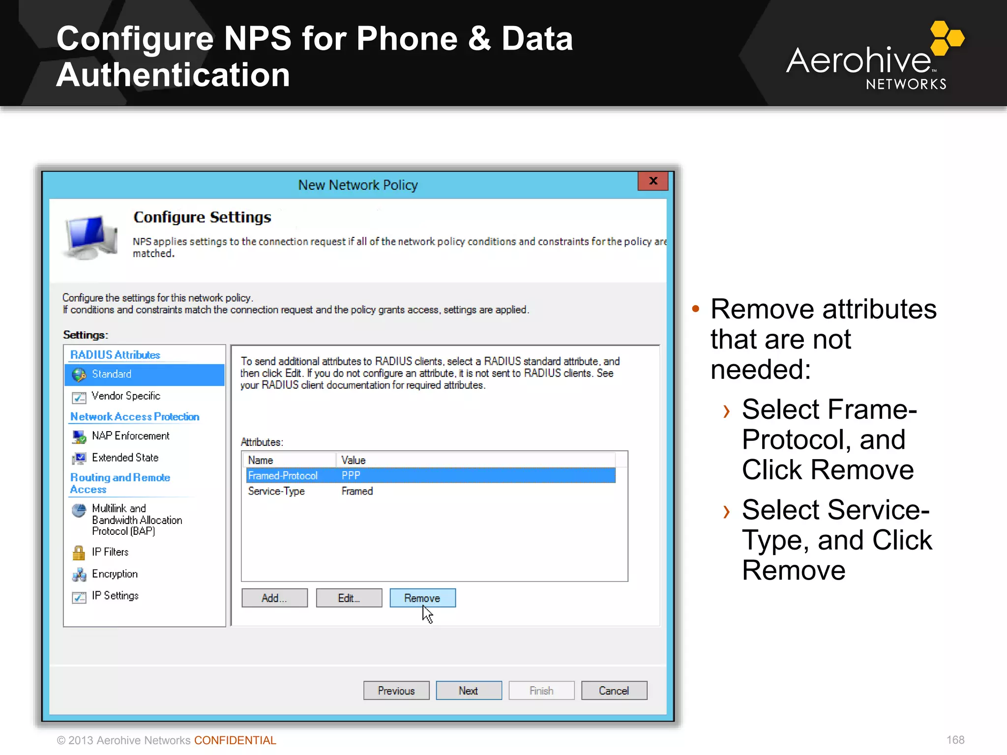 © 2013 Aerohive Networks CONFIDENTIAL
Configure NPS for Phone & Data
Authentication
168
• Remove attributes
that are not
needed:
› Select Frame-
Protocol, and
Click Remove
› Select Service-
Type, and Click
Remove
 