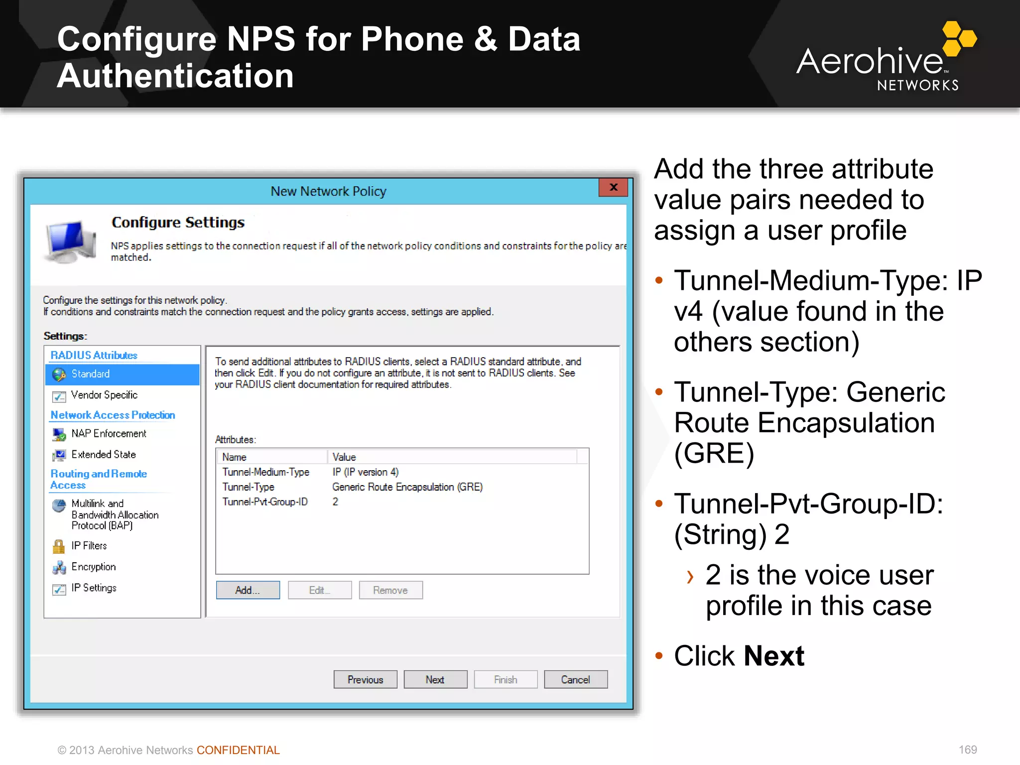 © 2013 Aerohive Networks CONFIDENTIAL
Configure NPS for Phone & Data
Authentication
169
Add the three attribute
value pairs needed to
assign a user profile
• Tunnel-Medium-Type: IP
v4 (value found in the
others section)
• Tunnel-Type: Generic
Route Encapsulation
(GRE)
• Tunnel-Pvt-Group-ID:
(String) 2
› 2 is the voice user
profile in this case
• Click Next
 