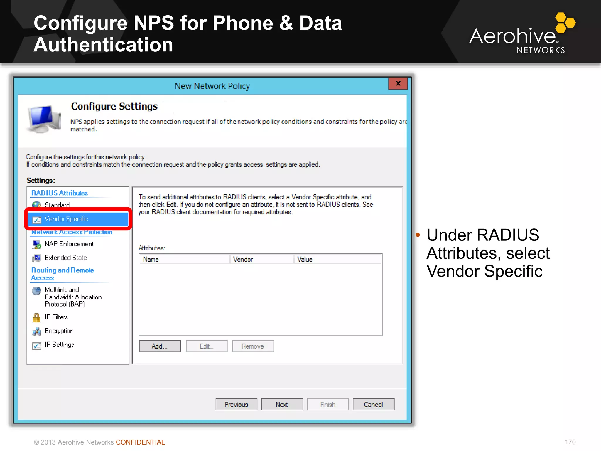 © 2013 Aerohive Networks CONFIDENTIAL
Configure NPS for Phone & Data
Authentication
170
• Under RADIUS
Attributes, select
Vendor Specific
 