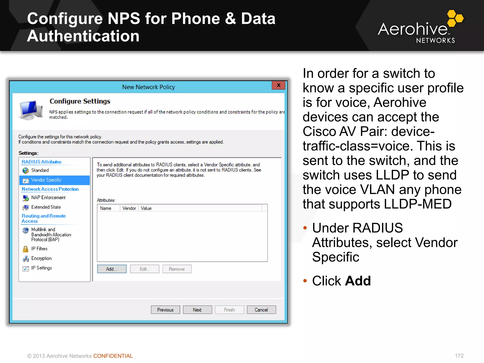 © 2013 Aerohive Networks CONFIDENTIAL
Configure NPS for Phone & Data
Authentication
172
In order for a switch to
know a specific user profile
is for voice, Aerohive
devices can accept the
Cisco AV Pair: device-
traffic-class=voice. This is
sent to the switch, and the
switch uses LLDP to send
the voice VLAN any phone
that supports LLDP-MED
• Under RADIUS
Attributes, select Vendor
Specific
• Click Add
 