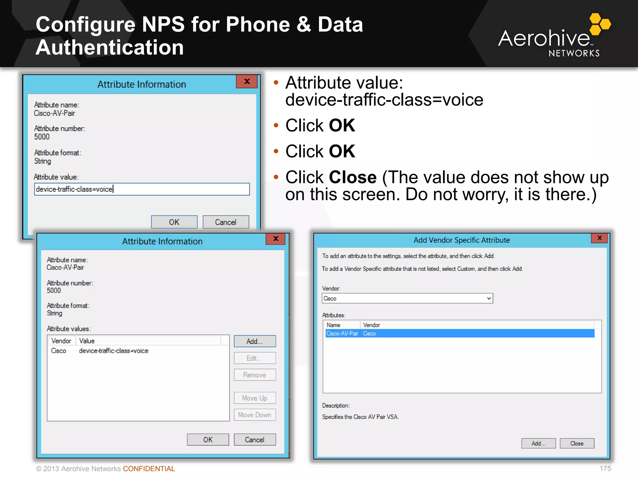 © 2013 Aerohive Networks CONFIDENTIAL
Configure NPS for Phone & Data
Authentication
175
• Attribute value:
device-traffic-class=voice
• Click OK
• Click OK
• Click Close (The value does not show up
on this screen. Do not worry, it is there.)
 