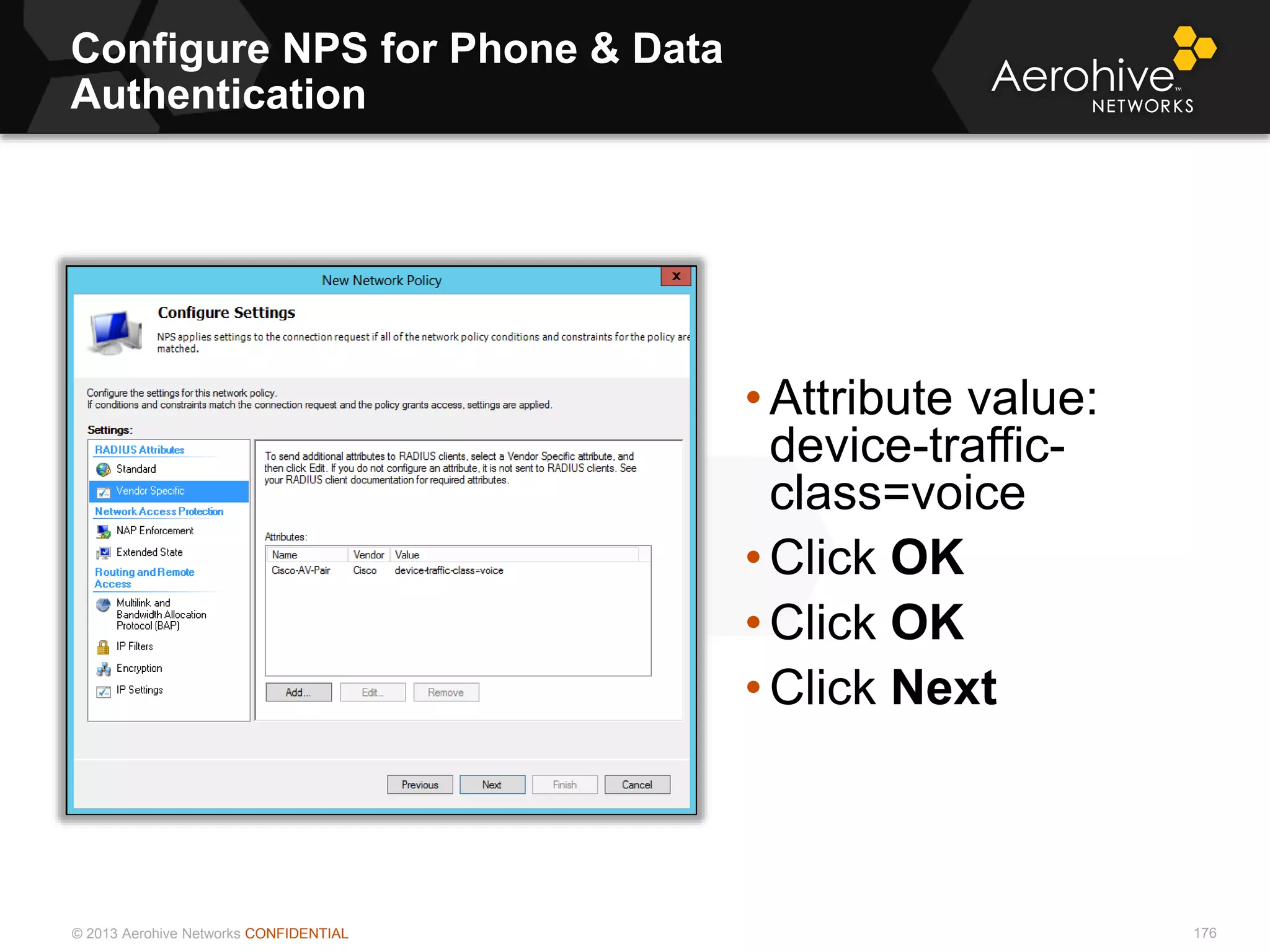 © 2013 Aerohive Networks CONFIDENTIAL
Configure NPS for Phone & Data
Authentication
176
• Attribute value:
device-traffic-
class=voice
• Click OK
• Click OK
• Click Next
 