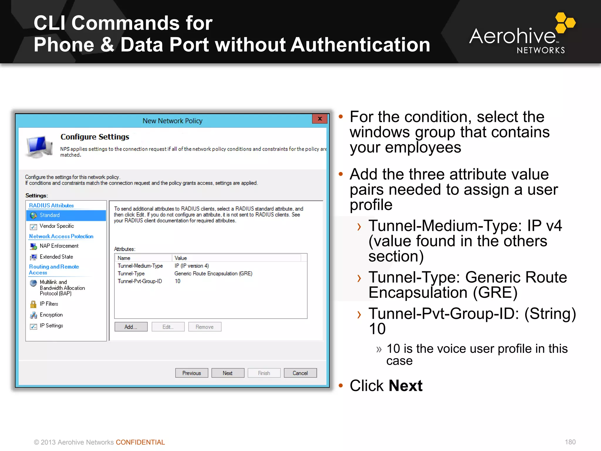 © 2013 Aerohive Networks CONFIDENTIAL
CLI Commands for
Phone & Data Port without Authentication
180
• For the condition, select the
windows group that contains
your employees
• Add the three attribute value
pairs needed to assign a user
profile
› Tunnel-Medium-Type: IP v4
(value found in the others
section)
› Tunnel-Type: Generic Route
Encapsulation (GRE)
› Tunnel-Pvt-Group-ID: (String)
10
» 10 is the voice user profile in this
case
• Click Next
 