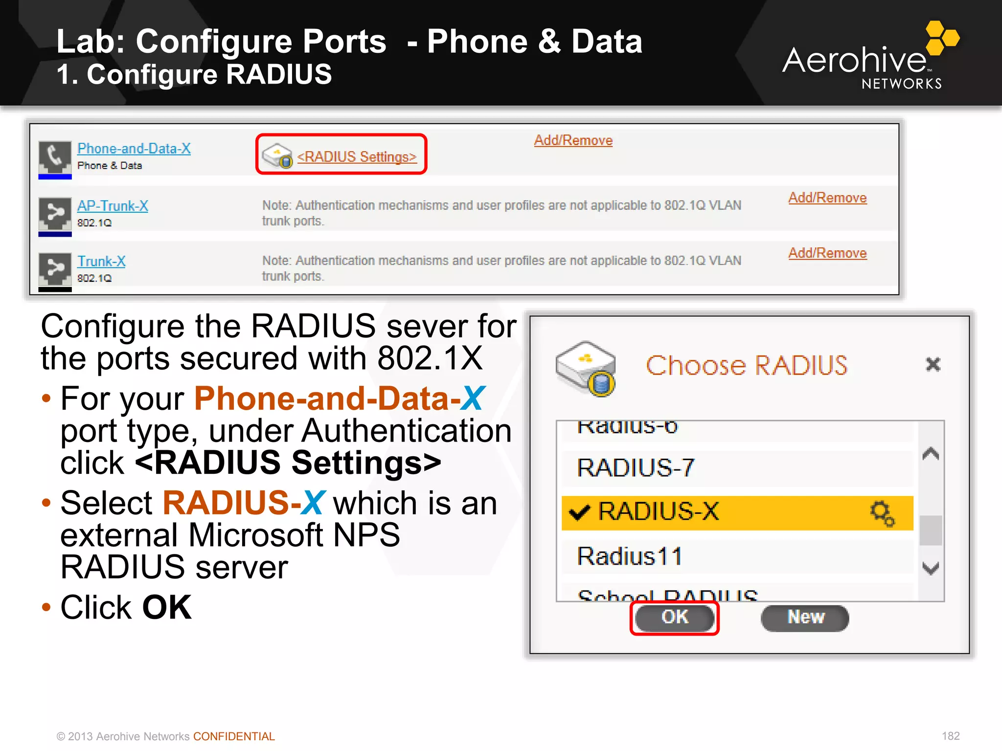 © 2013 Aerohive Networks CONFIDENTIAL
Lab: Configure Ports - Phone & Data
1. Configure RADIUS
182
Configure the RADIUS sever for
the ports secured with 802.1X
• For your Phone-and-Data-X
port type, under Authentication
click <RADIUS Settings>
• Select RADIUS-X which is an
external Microsoft NPS
RADIUS server
• Click OK
 