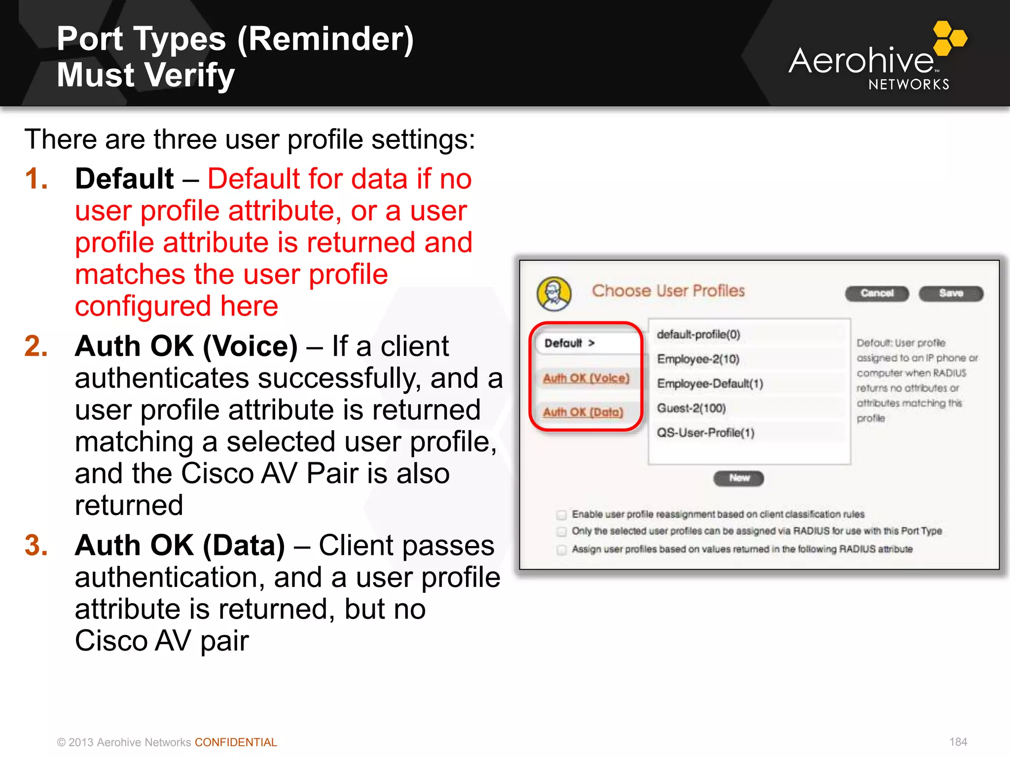© 2013 Aerohive Networks CONFIDENTIAL
Port Types (Reminder)
Must Verify
184
There are three user profile settings:
1. Default – Default for data if no
user profile attribute, or a user
profile attribute is returned and
matches the user profile
configured here
2. Auth OK (Voice) – If a client
authenticates successfully, and a
user profile attribute is returned
matching a selected user profile,
and the Cisco AV Pair is also
returned
3. Auth OK (Data) – Client passes
authentication, and a user profile
attribute is returned, but no
Cisco AV pair
 