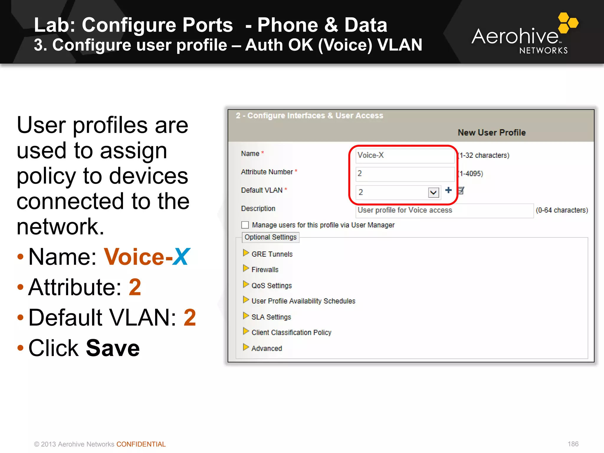 © 2013 Aerohive Networks CONFIDENTIAL
Lab: Configure Ports - Phone & Data
3. Configure user profile – Auth OK (Voice) VLAN
186
User profiles are
used to assign
policy to devices
connected to the
network.
• Name: Voice-X
• Attribute: 2
• Default VLAN: 2
• Click Save
 