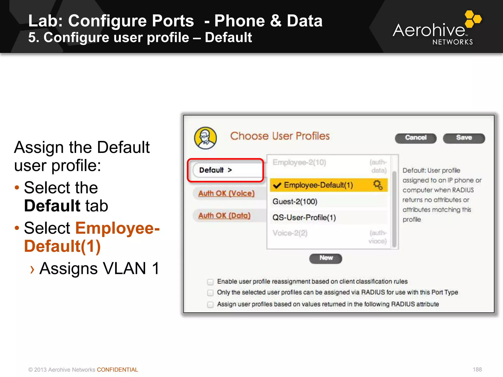 © 2013 Aerohive Networks CONFIDENTIAL
Lab: Configure Ports - Phone & Data
5. Configure user profile – Default
188
Assign the Default
user profile:
• Select the
Default tab
• Select Employee-
Default(1)
› Assigns VLAN 1
 
