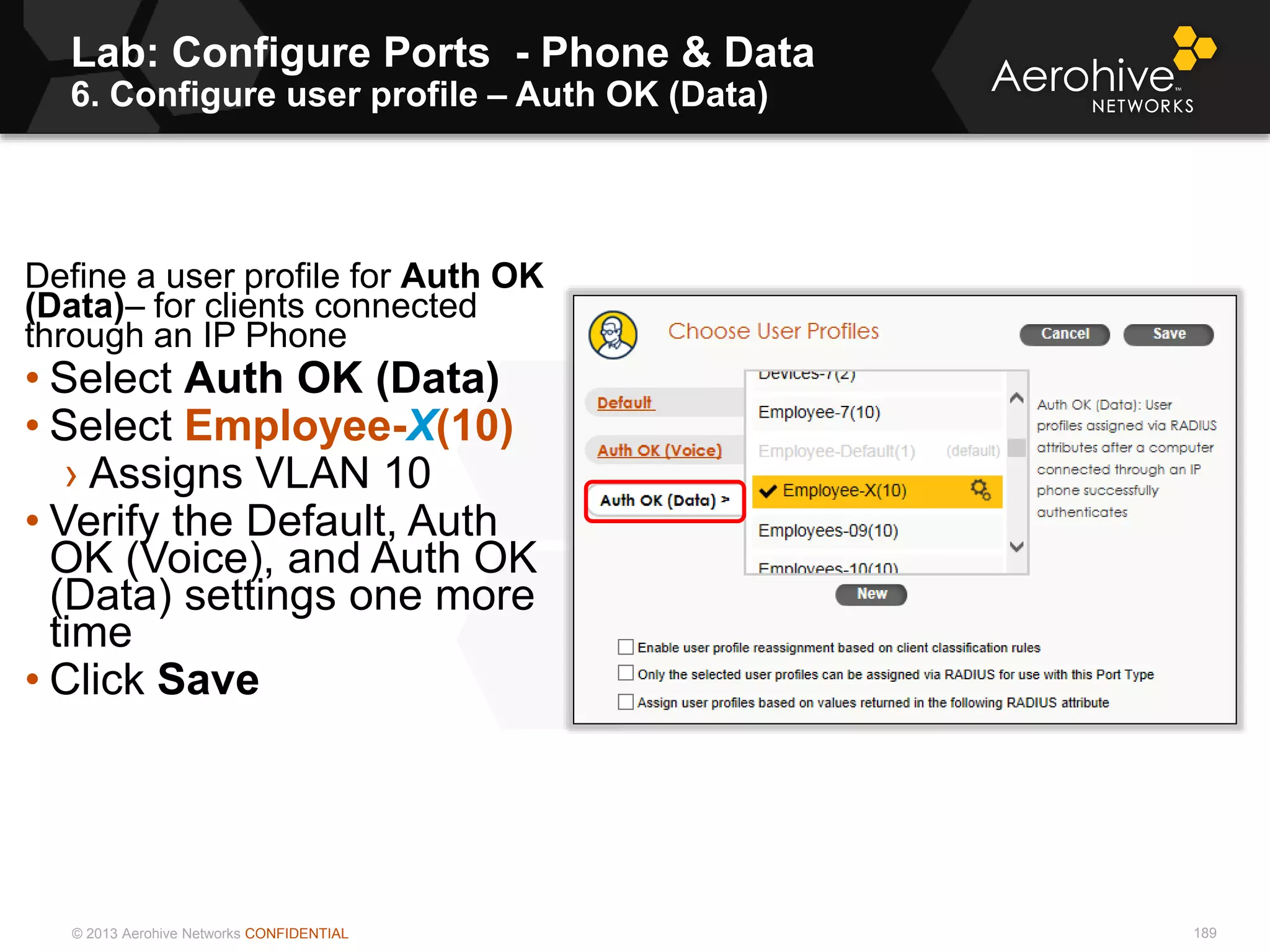 © 2013 Aerohive Networks CONFIDENTIAL
Lab: Configure Ports - Phone & Data
6. Configure user profile – Auth OK (Data)
189
Define a user profile for Auth OK
(Data)– for clients connected
through an IP Phone
• Select Auth OK (Data)
• Select Employee-X(10)
› Assigns VLAN 10
• Verify the Default, Auth
OK (Voice), and Auth OK
(Data) settings one more
time
• Click Save
 