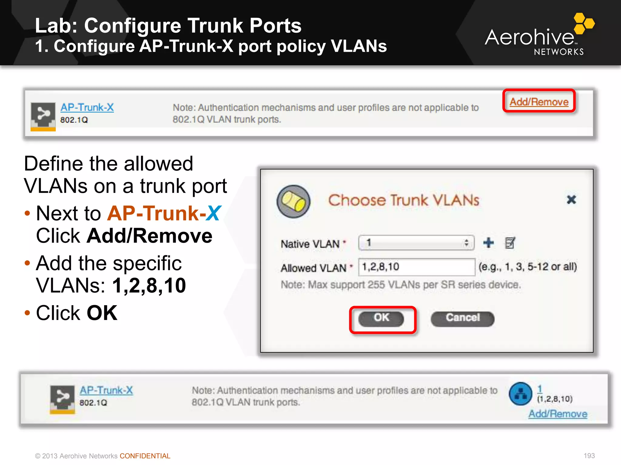 © 2013 Aerohive Networks CONFIDENTIAL
Lab: Configure Trunk Ports
1. Configure AP-Trunk-X port policy VLANs
193
Define the allowed
VLANs on a trunk port
• Next to AP-Trunk-X
Click Add/Remove
• Add the specific
VLANs: 1,2,8,10
• Click OK
 