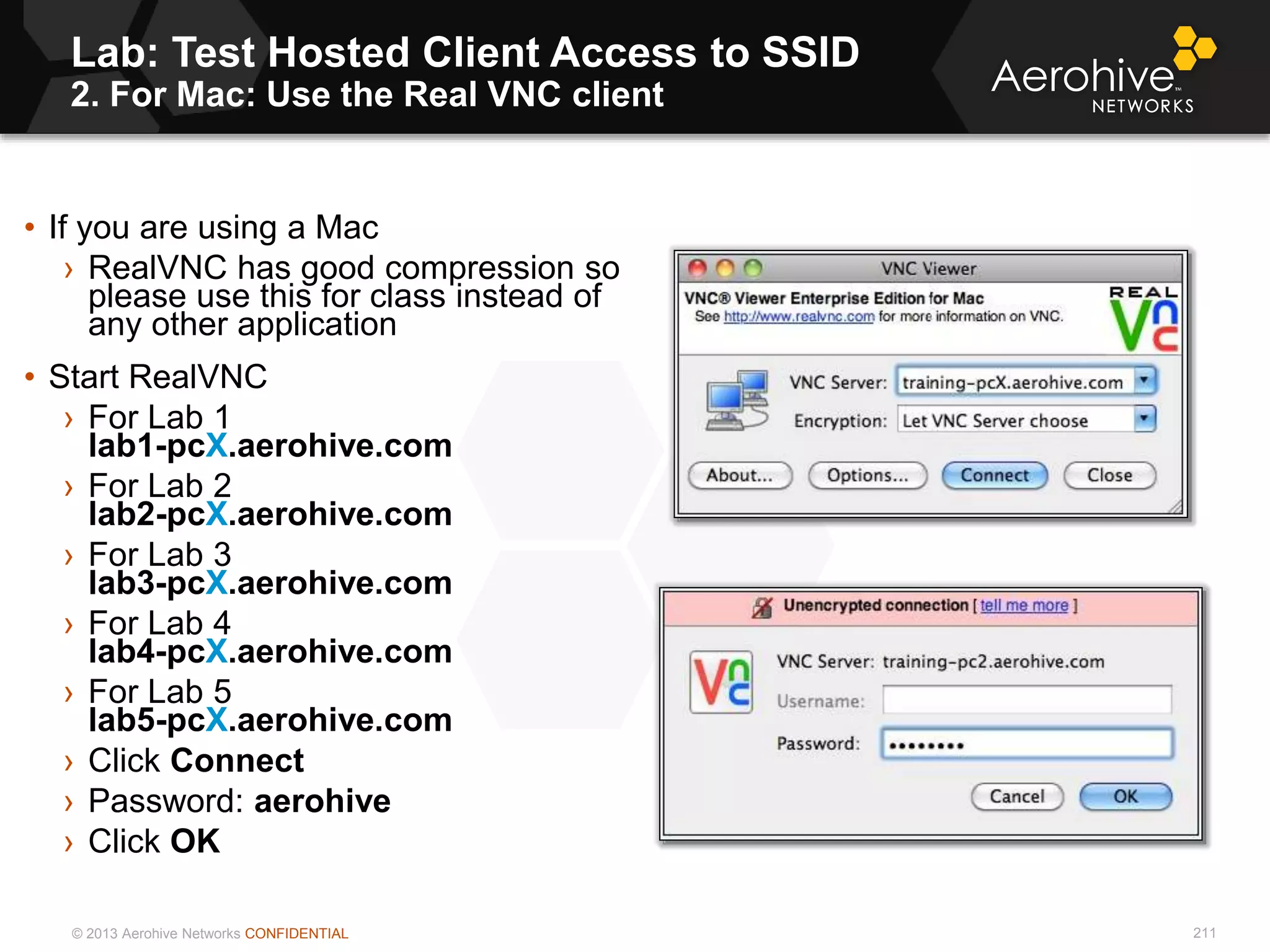 © 2013 Aerohive Networks CONFIDENTIAL
Lab: Test Hosted Client Access to SSID
2. For Mac: Use the Real VNC client
211
• If you are using a Mac
› RealVNC has good compression so
please use this for class instead of
any other application
• Start RealVNC
› For Lab 1
lab1-pcX.aerohive.com
› For Lab 2
lab2-pcX.aerohive.com
› For Lab 3
lab3-pcX.aerohive.com
› For Lab 4
lab4-pcX.aerohive.com
› For Lab 5
lab5-pcX.aerohive.com
› Click Connect
› Password: aerohive.
› Click OK
 