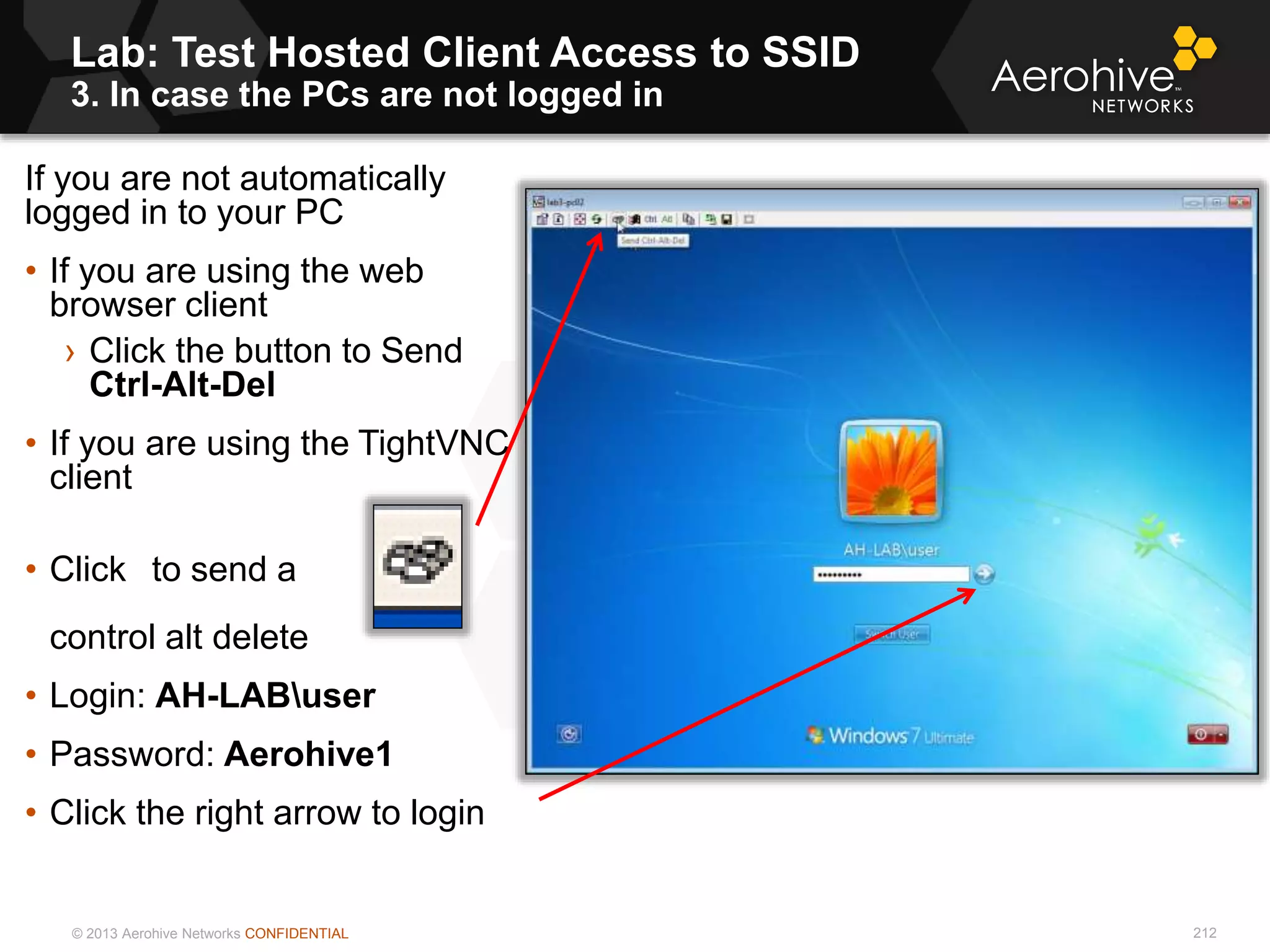 © 2013 Aerohive Networks CONFIDENTIAL
Lab: Test Hosted Client Access to SSID
3. In case the PCs are not logged in
212
If you are not automatically
logged in to your PC
• If you are using the web
browser client
› Click the button to Send
Ctrl-Alt-Del
• If you are using the TightVNC
client
• Click to send a
control alt delete
• Login: AH-LABuser
• Password: Aerohive1
• Click the right arrow to login
 