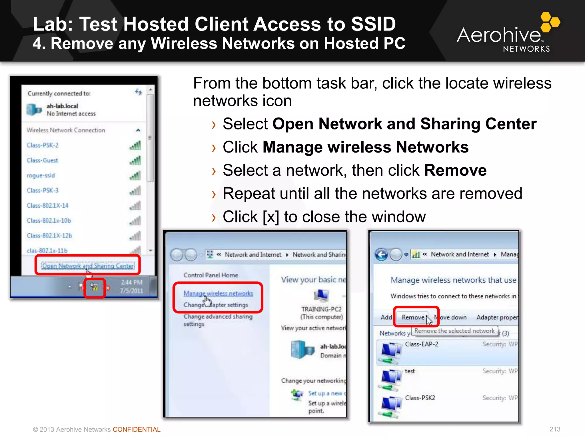 © 2013 Aerohive Networks CONFIDENTIAL
Lab: Test Hosted Client Access to SSID
4. Remove any Wireless Networks on Hosted PC
213
From the bottom task bar, click the locate wireless
networks icon
› Select Open Network and Sharing Center
› Click Manage wireless Networks
› Select a network, then click Remove
› Repeat until all the networks are removed
› Click [x] to close the window
 