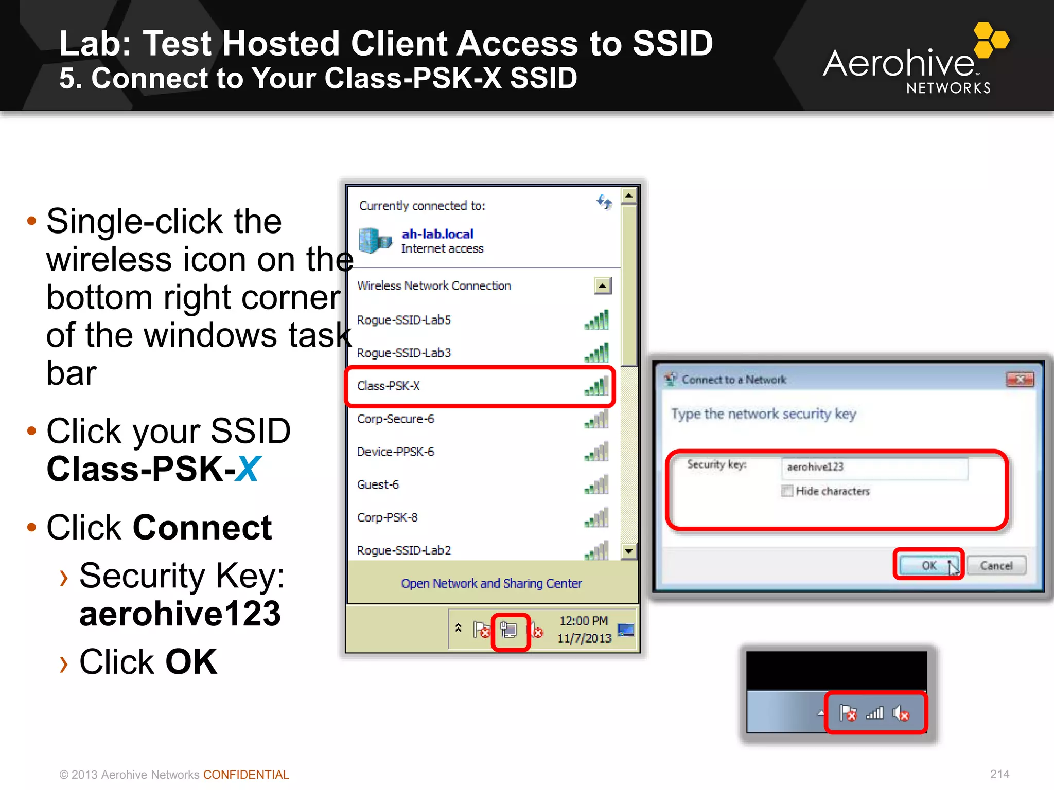 © 2013 Aerohive Networks CONFIDENTIAL
Lab: Test Hosted Client Access to SSID
5. Connect to Your Class-PSK-X SSID
214
• Single-click the
wireless icon on the
bottom right corner
of the windows task
bar
• Click your SSID
Class-PSK-X
• Click Connect
› Security Key:
aerohive123
› Click OK
 