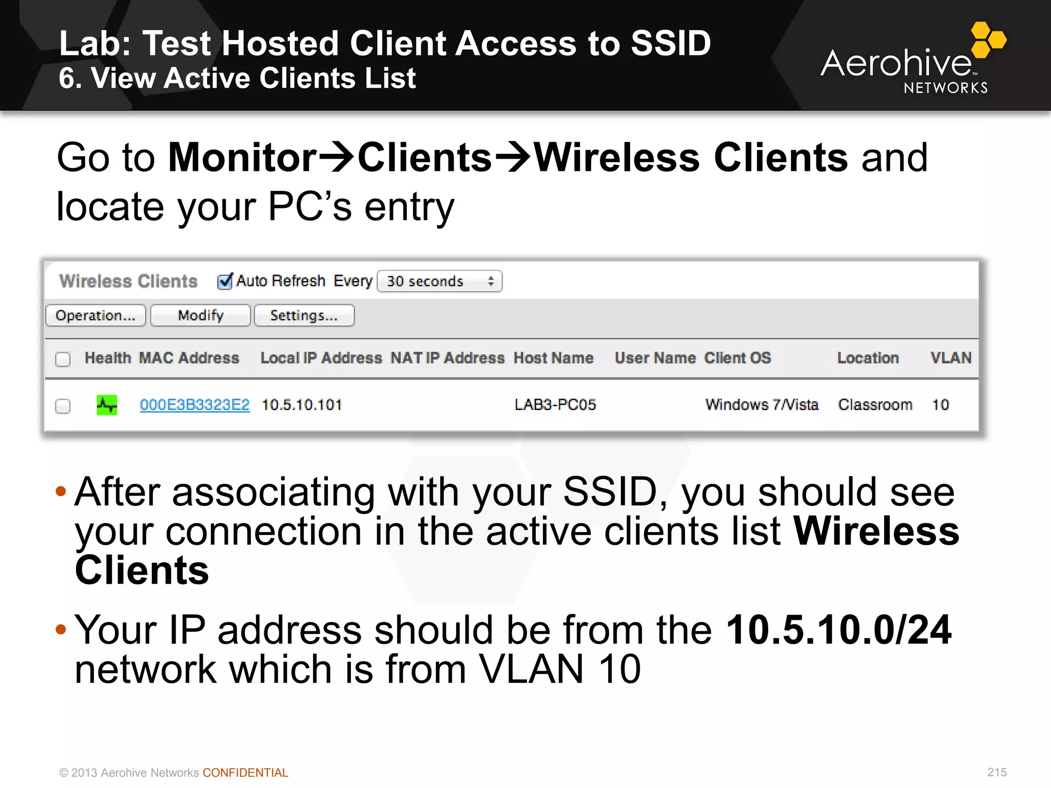 © 2013 Aerohive Networks CONFIDENTIAL
Lab: Test Hosted Client Access to SSID
6. View Active Clients List
215
• After associating with your SSID, you should see
your connection in the active clients list Wireless
Clients
• Your IP address should be from the 10.5.10.0/24
network which is from VLAN 10
Go to MonitorClientsWireless Clients and
locate your PC’s entry
 