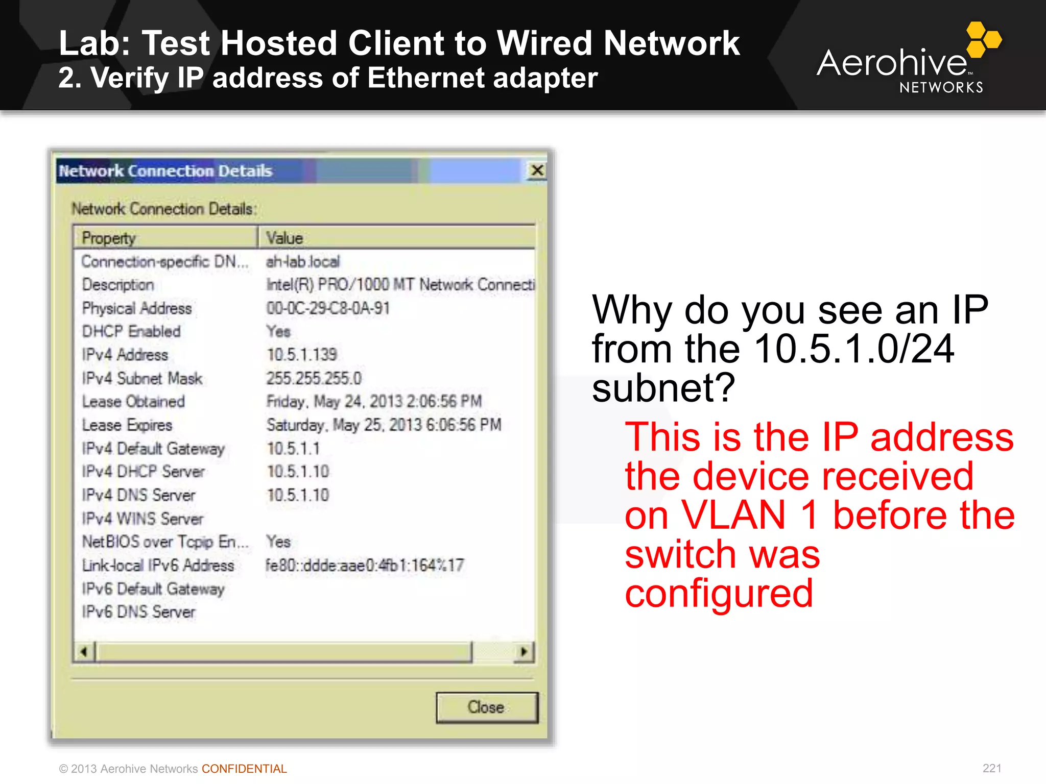 © 2013 Aerohive Networks CONFIDENTIAL
Lab: Test Hosted Client to Wired Network
2. Verify IP address of Ethernet adapter
221
Why do you see an IP
from the 10.5.1.0/24
subnet?
This is the IP address
the device received
on VLAN 1 before the
switch was
configured
 