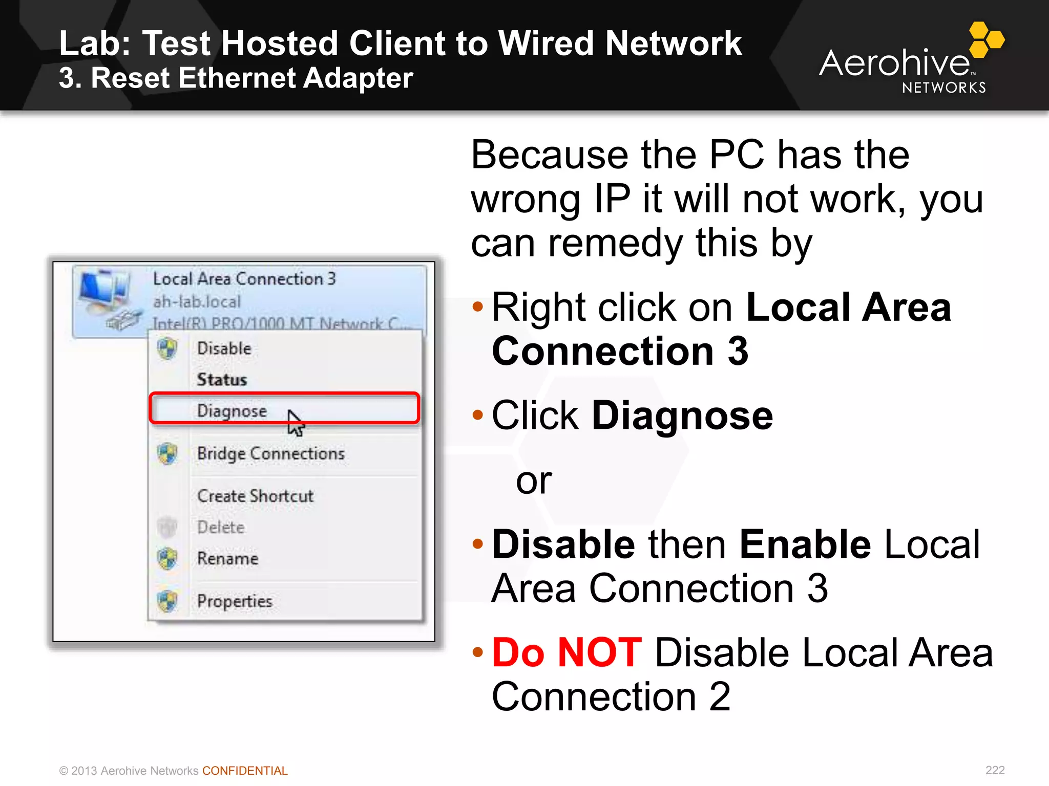 © 2013 Aerohive Networks CONFIDENTIAL
Lab: Test Hosted Client to Wired Network
3. Reset Ethernet Adapter
222
Because the PC has the
wrong IP it will not work, you
can remedy this by
• Right click on Local Area
Connection 3
• Click Diagnose
or
• Disable then Enable Local
Area Connection 3
• Do NOT Disable Local Area
Connection 2
 