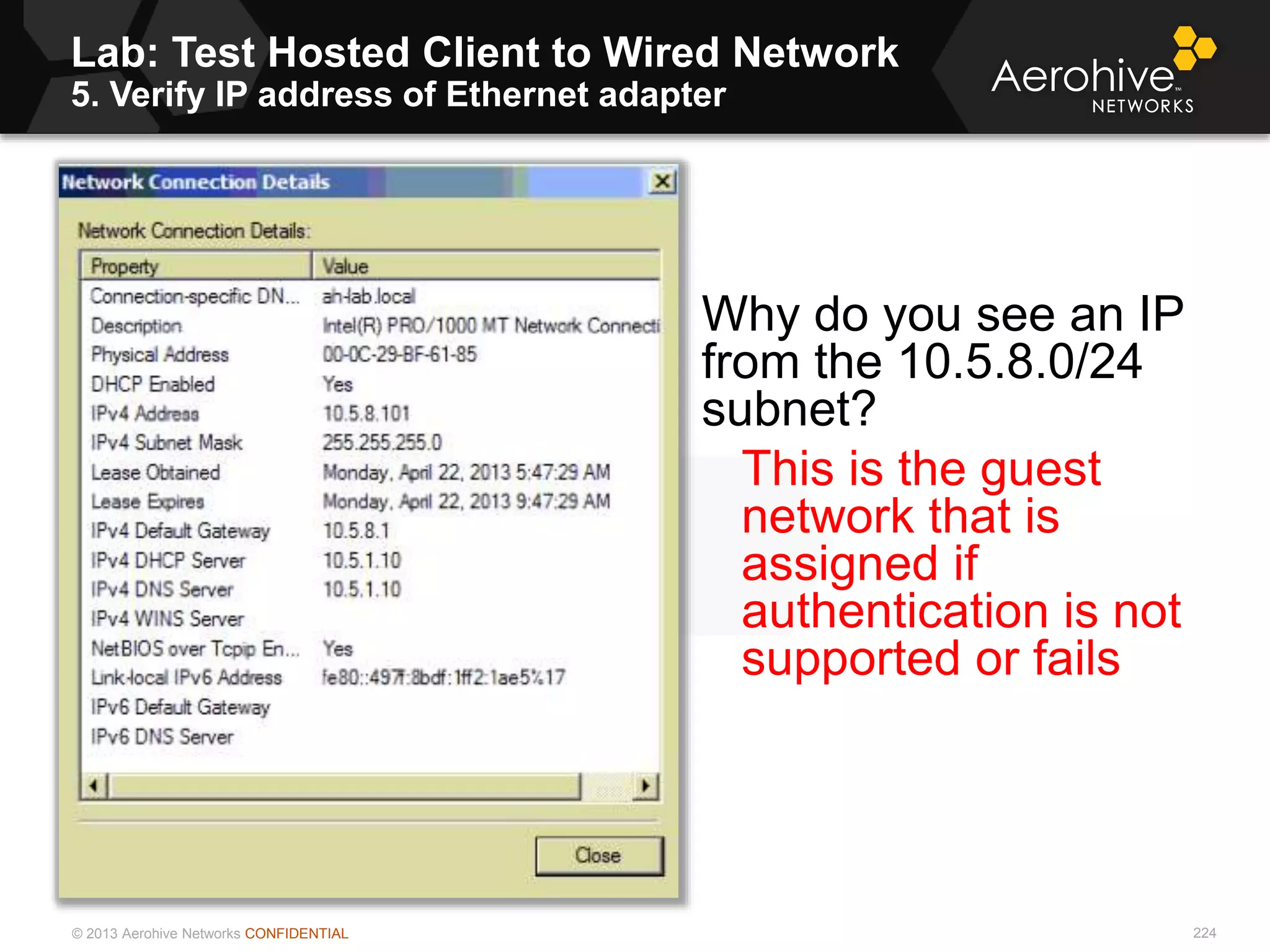 © 2013 Aerohive Networks CONFIDENTIAL
Lab: Test Hosted Client to Wired Network
5. Verify IP address of Ethernet adapter
224
Why do you see an IP
from the 10.5.8.0/24
subnet?
This is the guest
network that is
assigned if
authentication is not
supported or fails
 