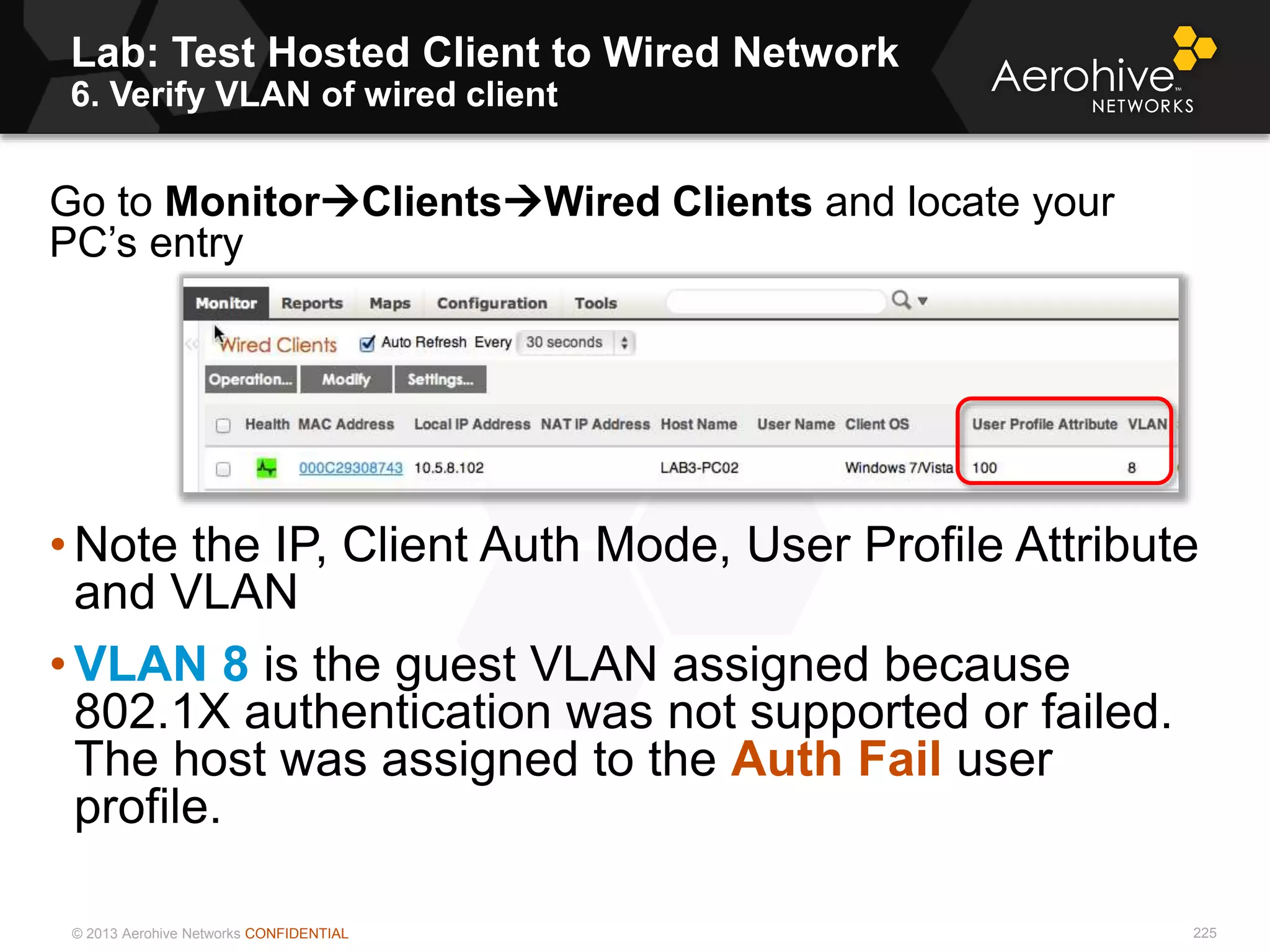 © 2013 Aerohive Networks CONFIDENTIAL
Lab: Test Hosted Client to Wired Network
6. Verify VLAN of wired client
225
Go to MonitorClientsWired Clients and locate your
PC’s entry
• Note the IP, Client Auth Mode, User Profile Attribute
and VLAN
• VLAN 8 is the guest VLAN assigned because
802.1X authentication was not supported or failed.
The host was assigned to the Auth Fail user
profile.
 