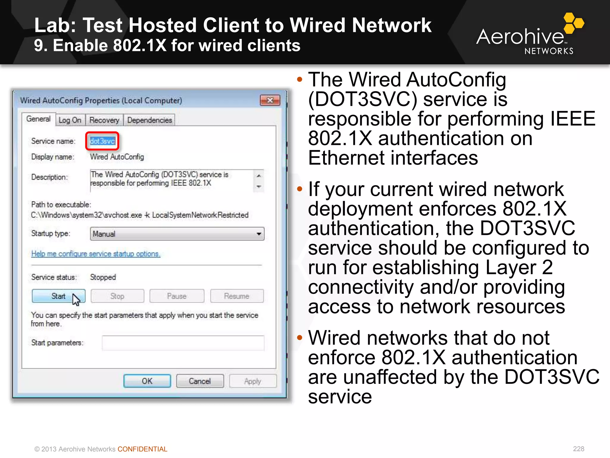© 2013 Aerohive Networks CONFIDENTIAL
Lab: Test Hosted Client to Wired Network
9. Enable 802.1X for wired clients
228
• The Wired AutoConfig
(DOT3SVC) service is
responsible for performing IEEE
802.1X authentication on
Ethernet interfaces
• If your current wired network
deployment enforces 802.1X
authentication, the DOT3SVC
service should be configured to
run for establishing Layer 2
connectivity and/or providing
access to network resources
• Wired networks that do not
enforce 802.1X authentication
are unaffected by the DOT3SVC
service
 