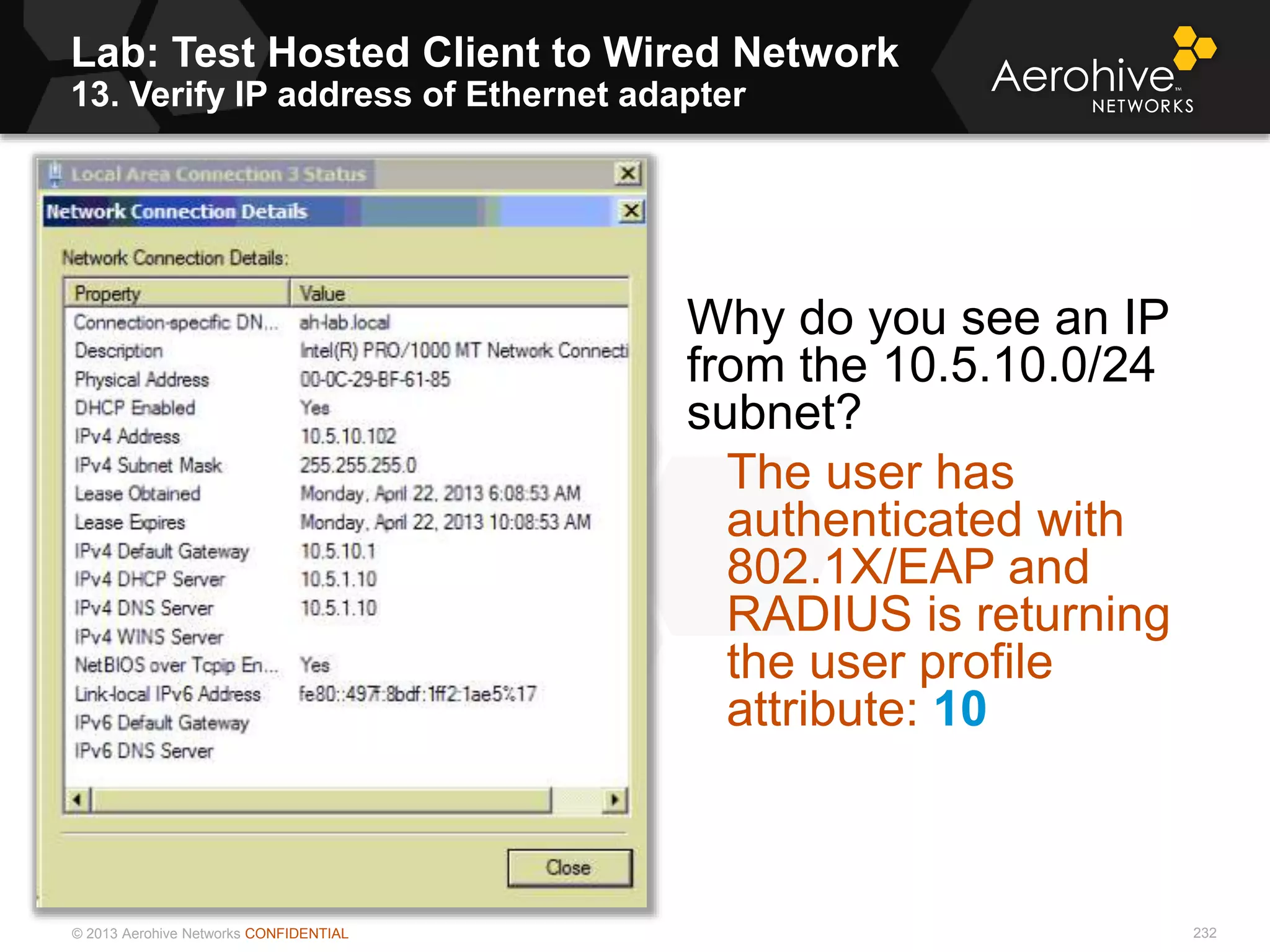 © 2013 Aerohive Networks CONFIDENTIAL
Lab: Test Hosted Client to Wired Network
13. Verify IP address of Ethernet adapter
232
Why do you see an IP
from the 10.5.10.0/24
subnet?
The user has
authenticated with
802.1X/EAP and
RADIUS is returning
the user profile
attribute: 10
 