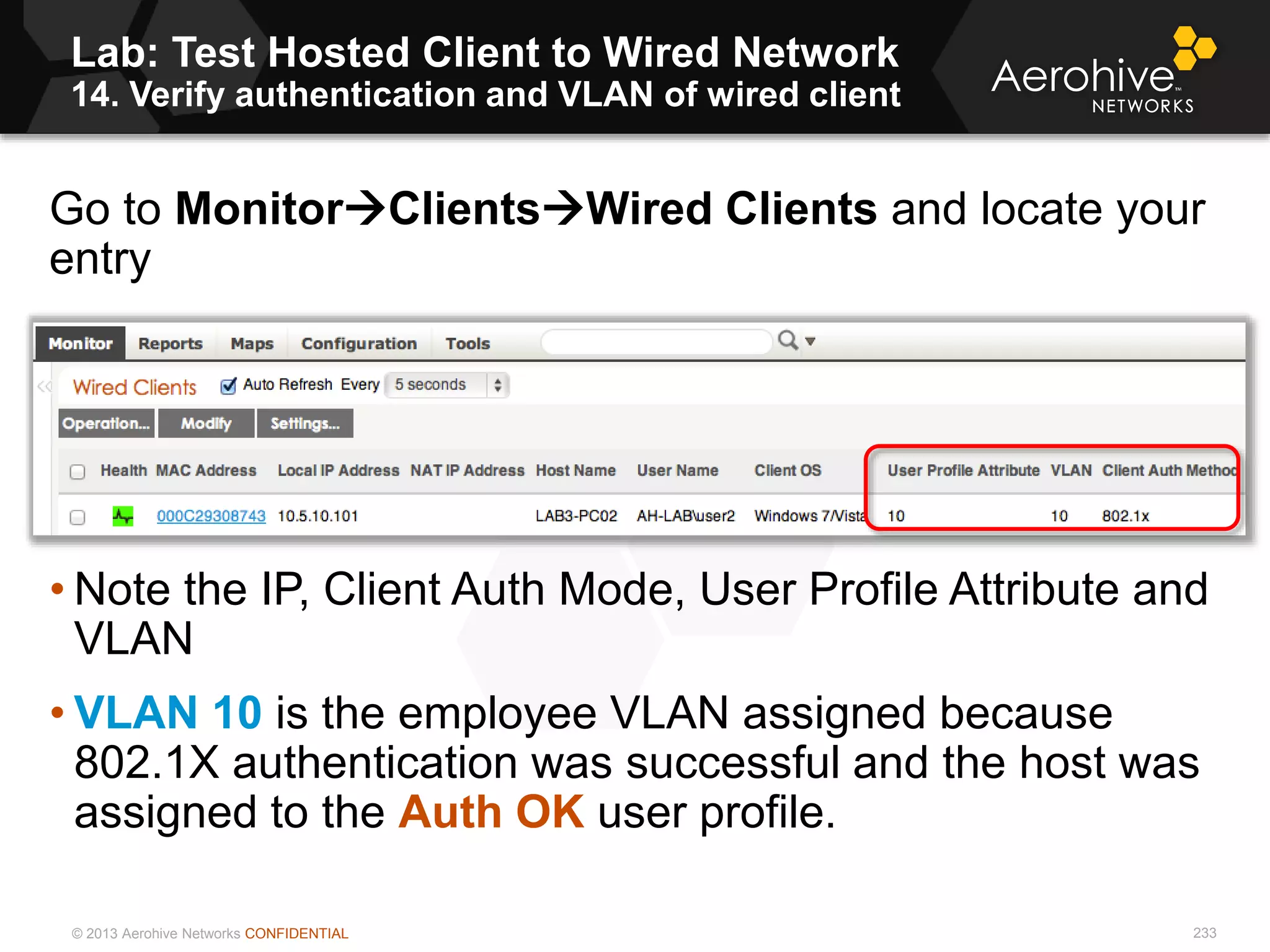 © 2013 Aerohive Networks CONFIDENTIAL
Lab: Test Hosted Client to Wired Network
14. Verify authentication and VLAN of wired client
233
Go to MonitorClientsWired Clients and locate your
entry
• Note the IP, Client Auth Mode, User Profile Attribute and
VLAN
• VLAN 10 is the employee VLAN assigned because
802.1X authentication was successful and the host was
assigned to the Auth OK user profile.
 