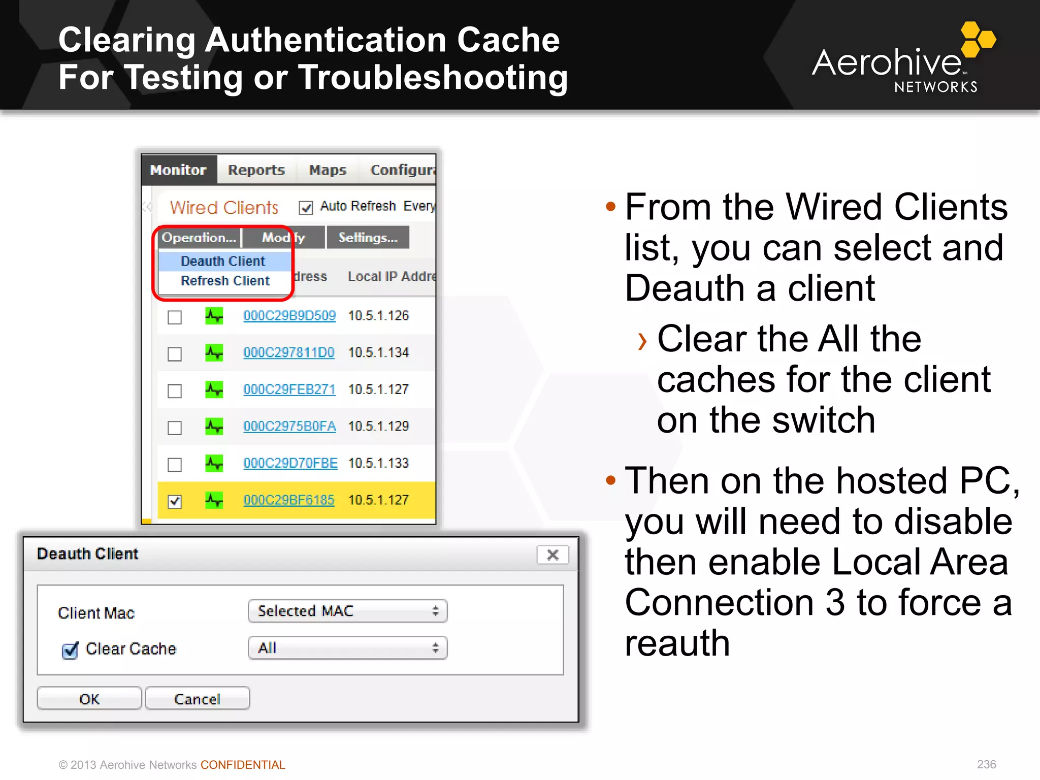 © 2013 Aerohive Networks CONFIDENTIAL
Clearing Authentication Cache
For Testing or Troubleshooting
236
• From the Wired Clients
list, you can select and
Deauth a client
› Clear the All the
caches for the client
on the switch
• Then on the hosted PC,
you will need to disable
then enable Local Area
Connection 3 to force a
reauth
 
