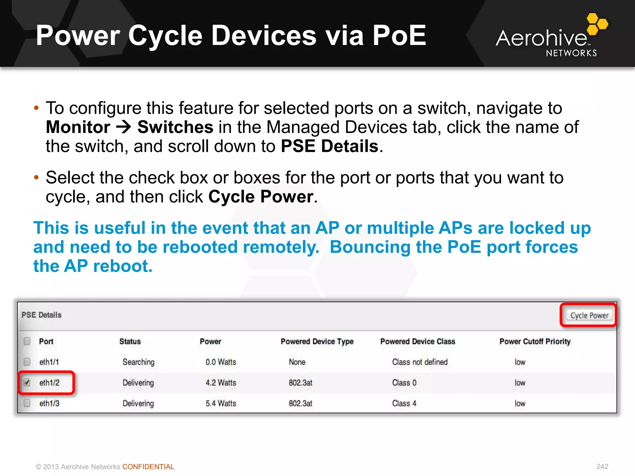 © 2013 Aerohive Networks CONFIDENTIAL
Power Cycle Devices via PoE
242
• To configure this feature for selected ports on a switch, navigate to
Monitor  Switches in the Managed Devices tab, click the name of
the switch, and scroll down to PSE Details.
• Select the check box or boxes for the port or ports that you want to
cycle, and then click Cycle Power.
This is useful in the event that an AP or multiple APs are locked up
and need to be rebooted remotely. Bouncing the PoE port forces
the AP reboot.
 