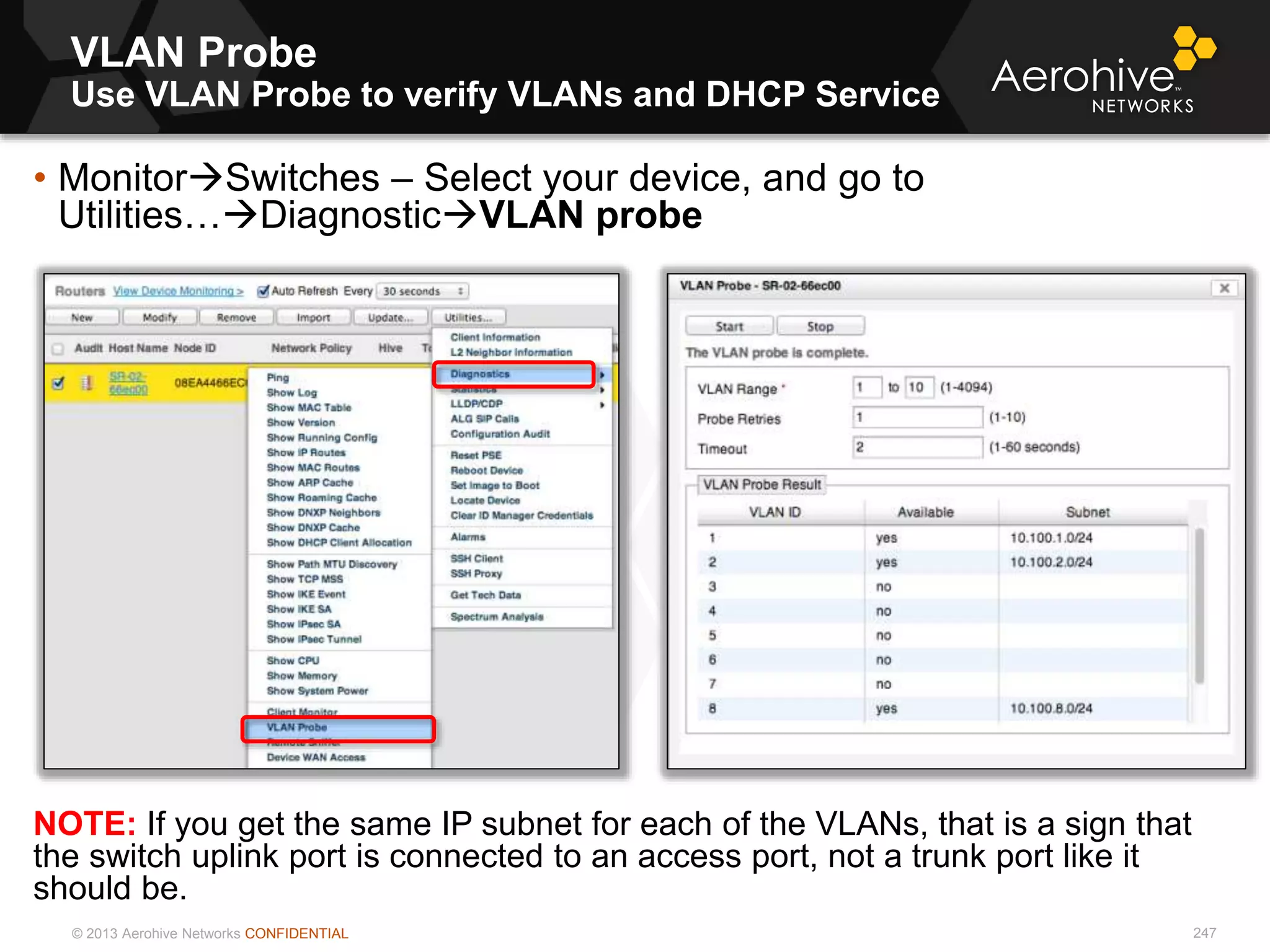 © 2013 Aerohive Networks CONFIDENTIAL
VLAN Probe
Use VLAN Probe to verify VLANs and DHCP Service
247
• MonitorSwitches – Select your device, and go to
Utilities…DiagnosticVLAN probe
NOTE: If you get the same IP subnet for each of the VLANs, that is a sign that
the switch uplink port is connected to an access port, not a trunk port like it
should be.
 