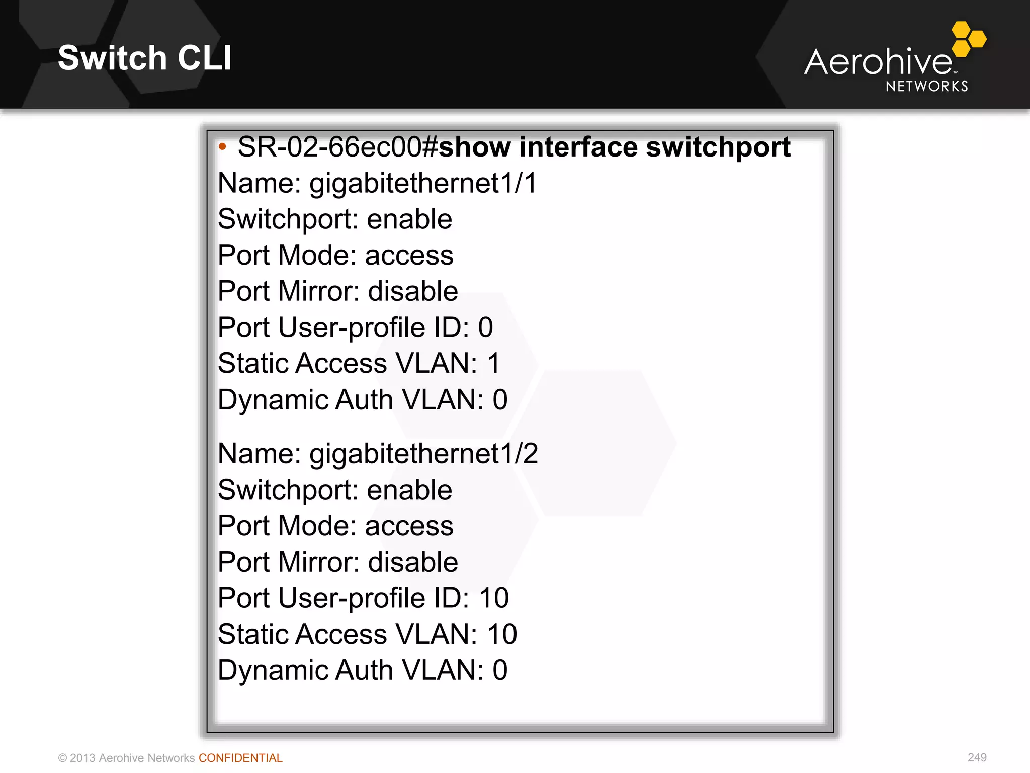 © 2013 Aerohive Networks CONFIDENTIAL
Switch CLI
249
• SR-02-66ec00#show interface switchport
Name: gigabitethernet1/1
Switchport: enable
Port Mode: access
Port Mirror: disable
Port User-profile ID: 0
Static Access VLAN: 1
Dynamic Auth VLAN: 0
Name: gigabitethernet1/2
Switchport: enable
Port Mode: access
Port Mirror: disable
Port User-profile ID: 10
Static Access VLAN: 10
Dynamic Auth VLAN: 0
 