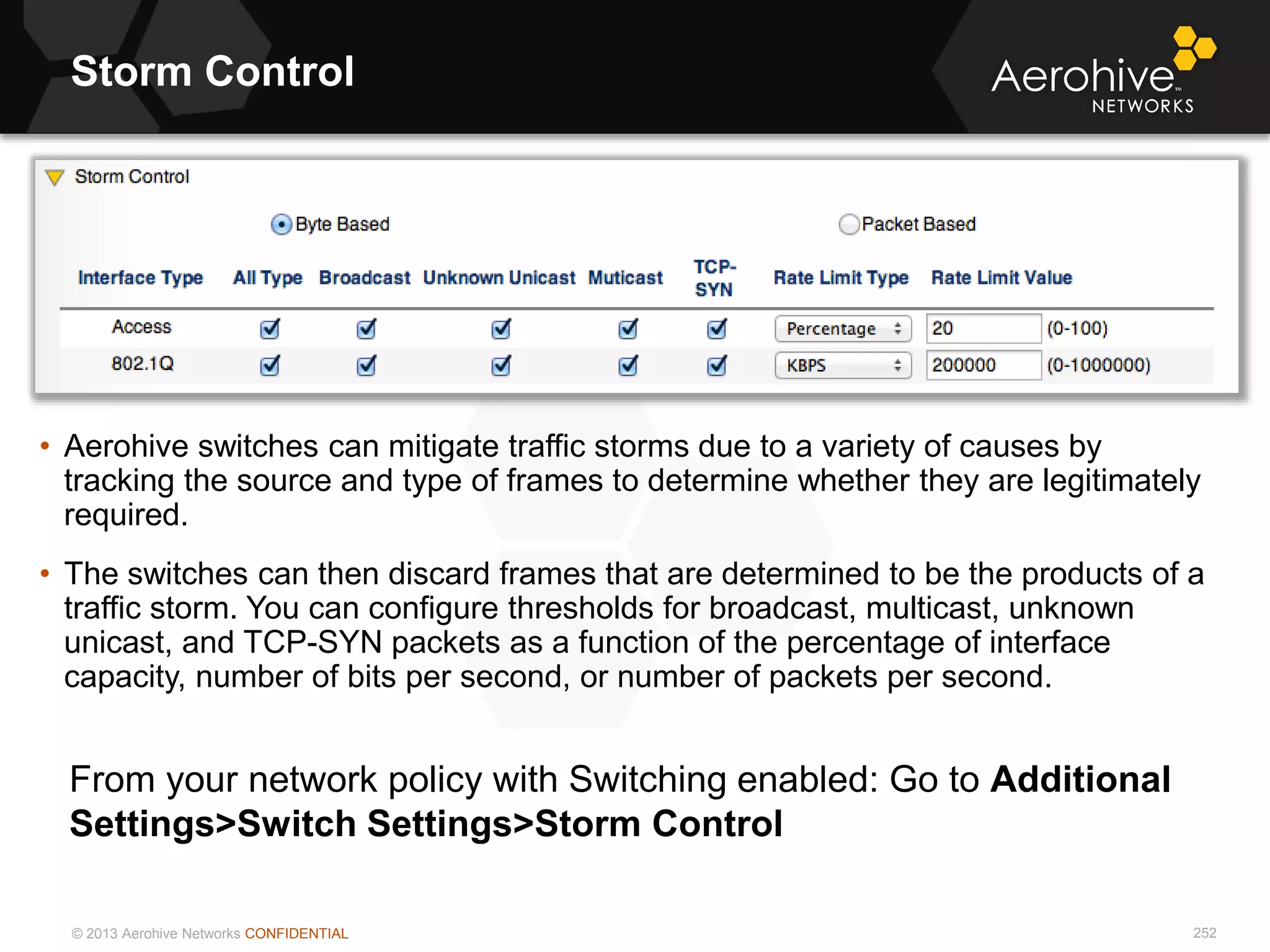 © 2013 Aerohive Networks CONFIDENTIAL
Storm Control
252
• Aerohive switches can mitigate traffic storms due to a variety of causes by
tracking the source and type of frames to determine whether they are legitimately
required.
• The switches can then discard frames that are determined to be the products of a
traffic storm. You can configure thresholds for broadcast, multicast, unknown
unicast, and TCP-SYN packets as a function of the percentage of interface
capacity, number of bits per second, or number of packets per second.
From your network policy with Switching enabled: Go to Additional
Settings>Switch Settings>Storm Control
 