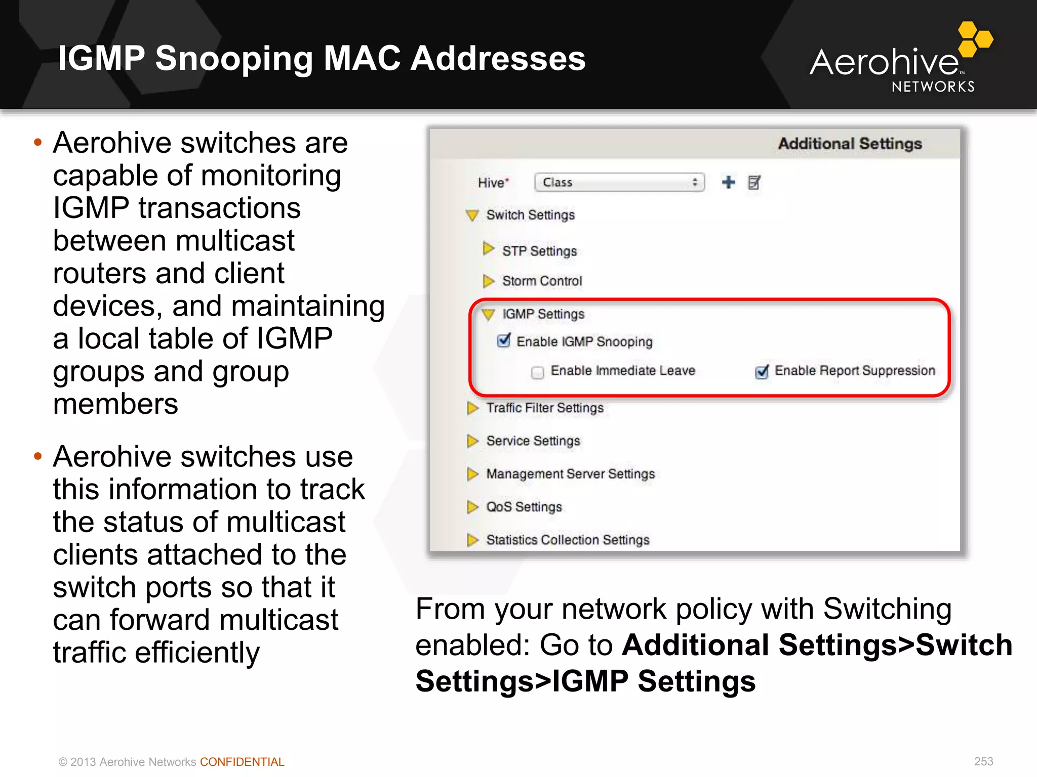© 2013 Aerohive Networks CONFIDENTIAL
IGMP Snooping MAC Addresses
253
• Aerohive switches are
capable of monitoring
IGMP transactions
between multicast
routers and client
devices, and maintaining
a local table of IGMP
groups and group
members
• Aerohive switches use
this information to track
the status of multicast
clients attached to the
switch ports so that it
can forward multicast
traffic efficiently
From your network policy with Switching
enabled: Go to Additional Settings>Switch
Settings>IGMP Settings
 