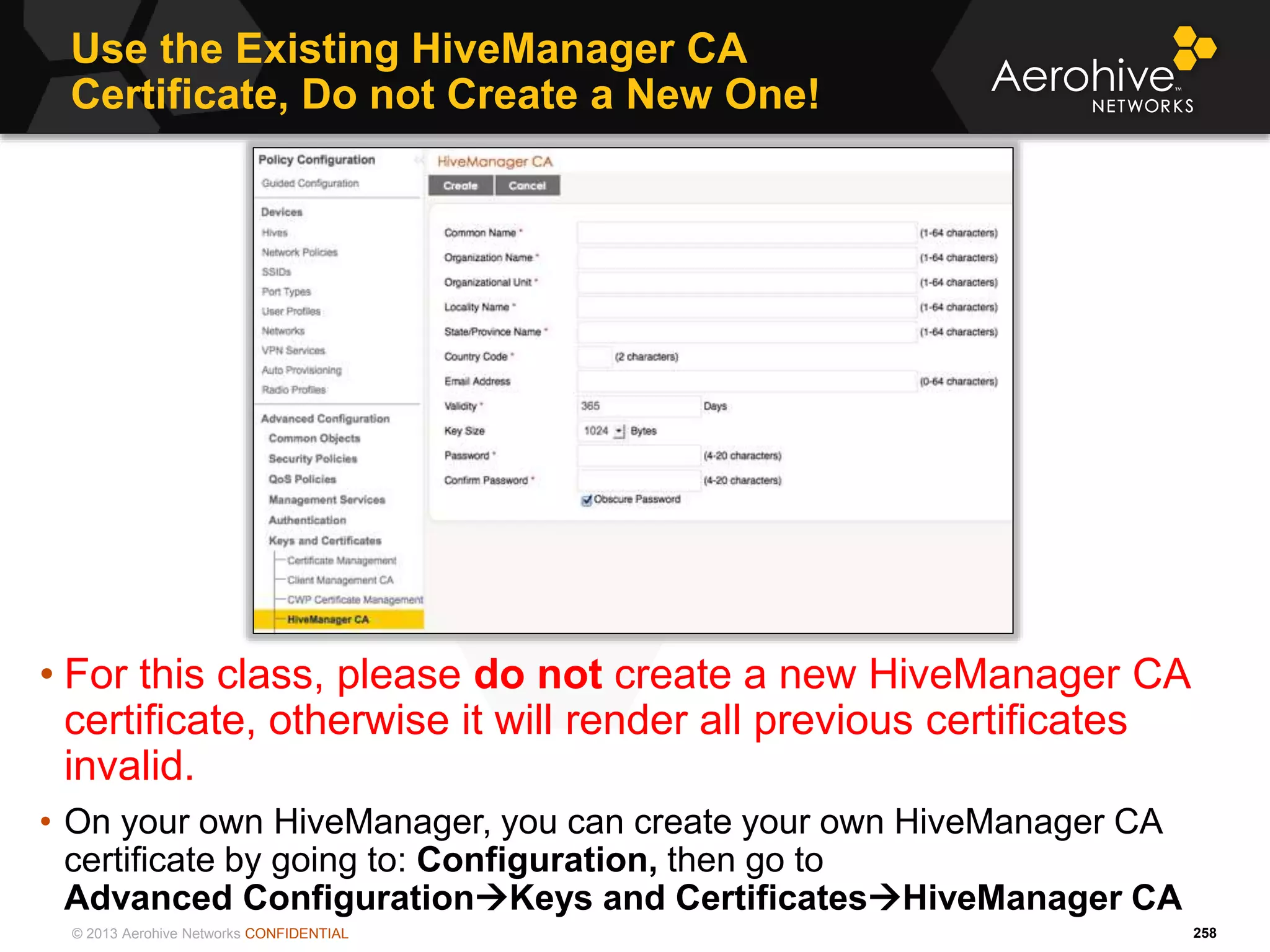 © 2013 Aerohive Networks CONFIDENTIAL
Use the Existing HiveManager CA
Certificate, Do not Create a New One!
258
• For this class, please do not create a new HiveManager CA
certificate, otherwise it will render all previous certificates
invalid.
• On your own HiveManager, you can create your own HiveManager CA
certificate by going to: Configuration, then go to
Advanced ConfigurationKeys and CertificatesHiveManager CA
 