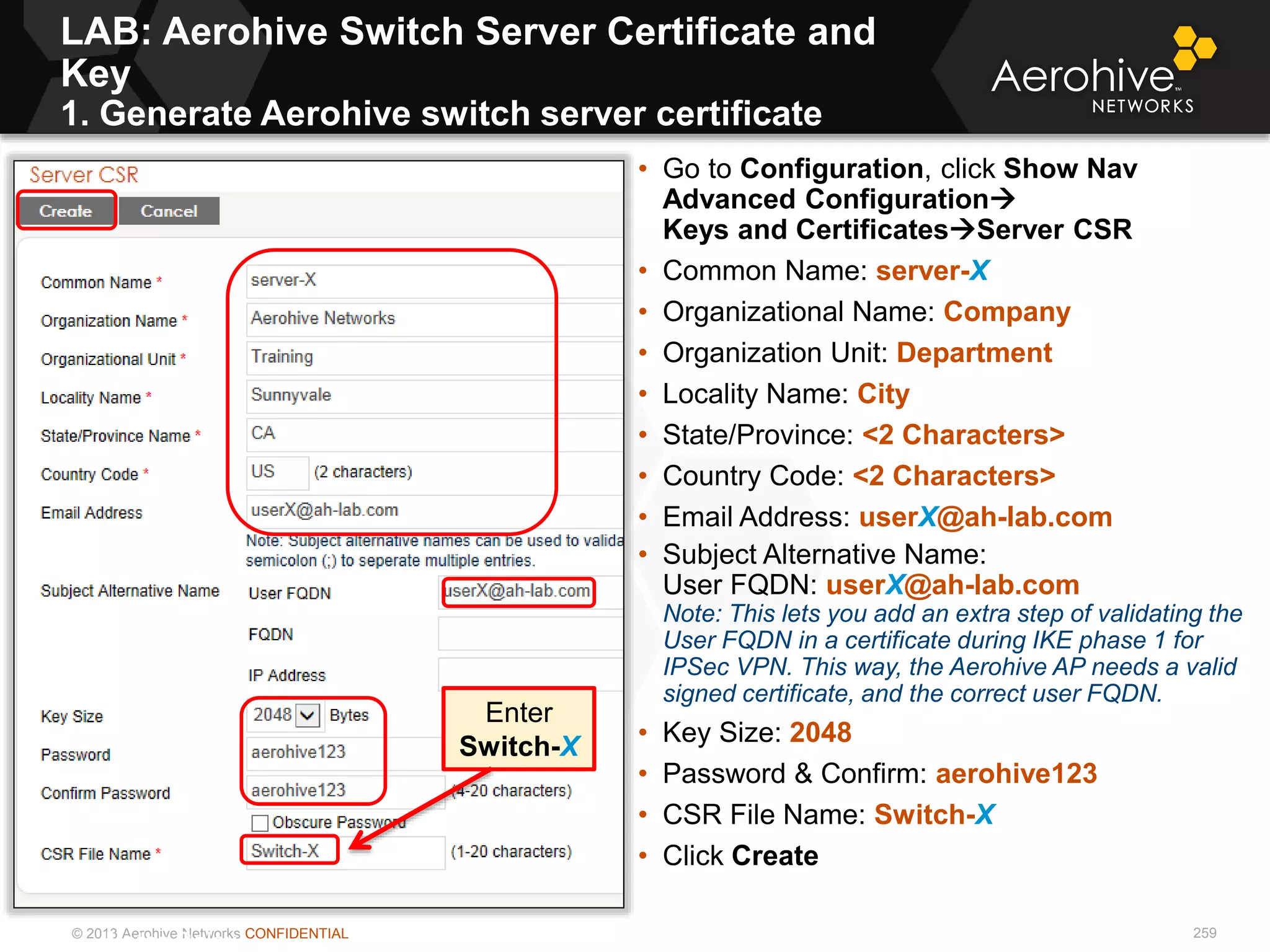 © 2013 Aerohive Networks CONFIDENTIAL
LAB: Aerohive Switch Server Certificate and
Key
1. Generate Aerohive switch server certificate
259
• Go to Configuration, click Show Nav
Advanced Configuration
Keys and CertificatesServer CSR
• Common Name: server-X
• Organizational Name: Company
• Organization Unit: Department
• Locality Name: City
• State/Province: <2 Characters>
• Country Code: <2 Characters>
• Email Address: userX@ah-lab.com
• Subject Alternative Name:
User FQDN: userX@ah-lab.com
Note: This lets you add an extra step of validating the
User FQDN in a certificate during IKE phase 1 for
IPSec VPN. This way, the Aerohive AP needs a valid
signed certificate, and the correct user FQDN.
• Key Size: 2048
• Password & Confirm: aerohive123
• CSR File Name: Switch-X
• Click Create
Notes Below
Enter
Switch-X
 