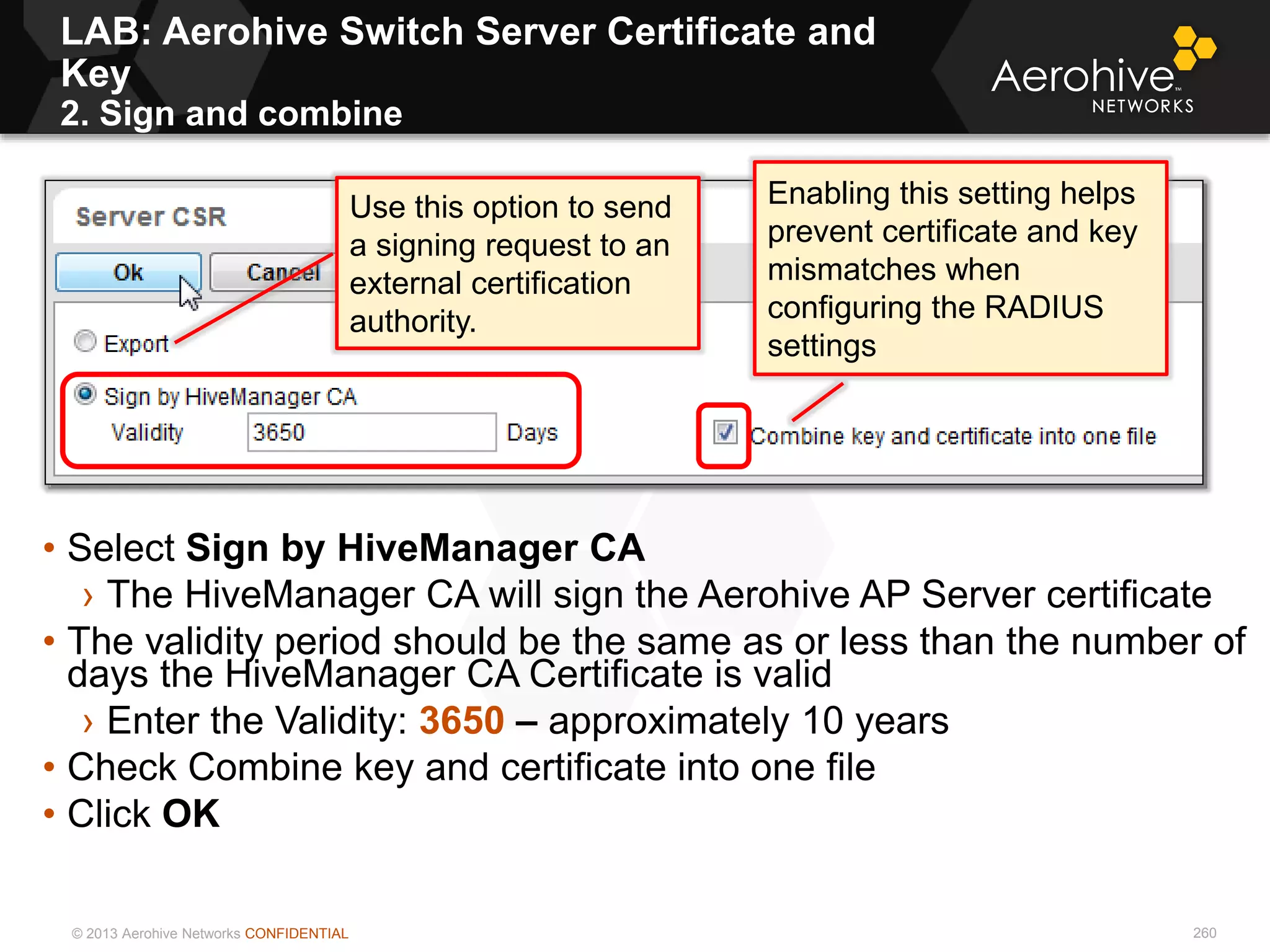© 2013 Aerohive Networks CONFIDENTIAL 260
• Select Sign by HiveManager CA
› The HiveManager CA will sign the Aerohive AP Server certificate
• The validity period should be the same as or less than the number of
days the HiveManager CA Certificate is valid
› Enter the Validity: 3650 – approximately 10 years
• Check Combine key and certificate into one file
• Click OK
Enabling this setting helps
prevent certificate and key
mismatches when
configuring the RADIUS
settings
Use this option to send
a signing request to an
external certification
authority.
LAB: Aerohive Switch Server Certificate and
Key
2. Sign and combine
 