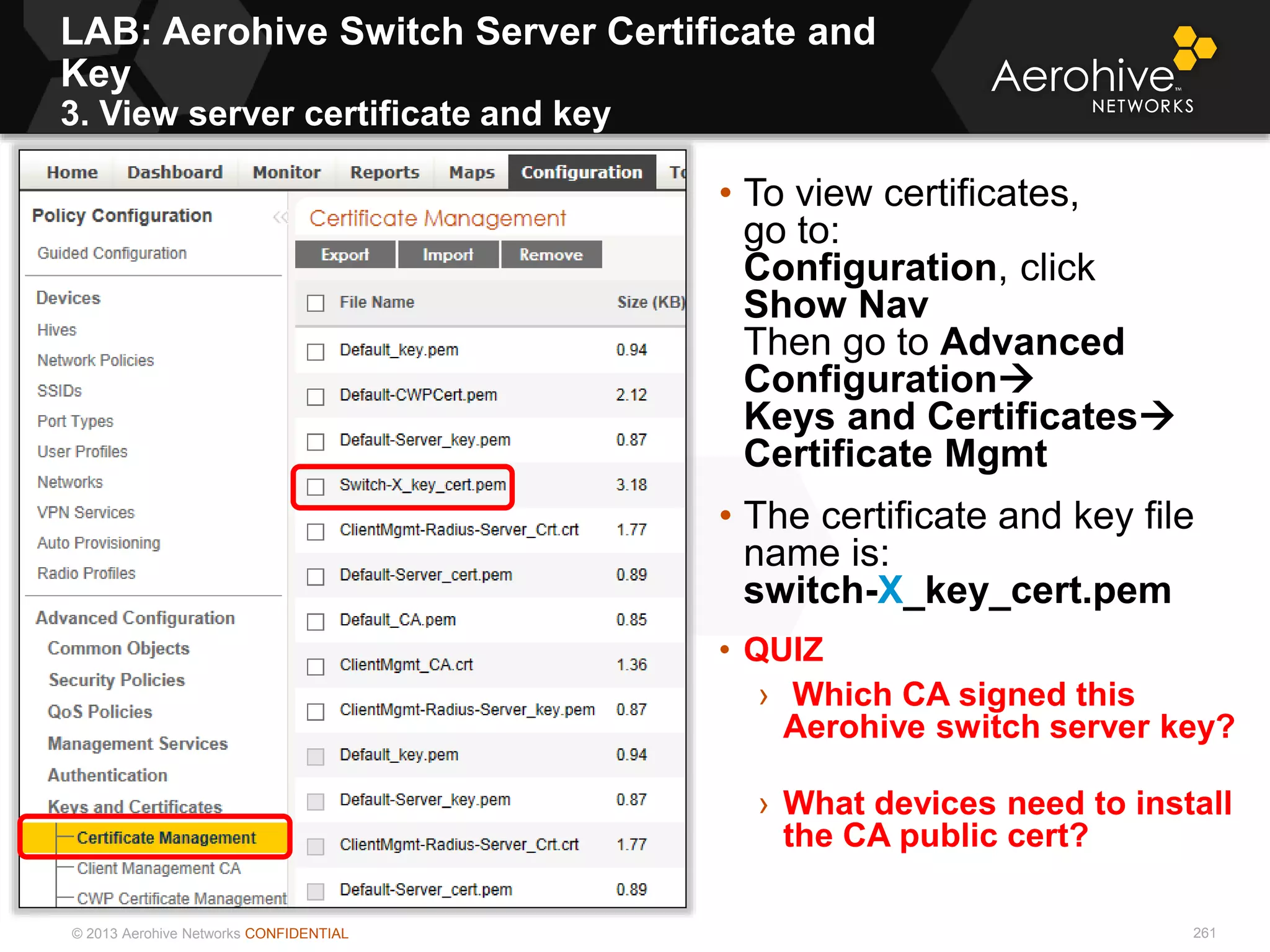 © 2013 Aerohive Networks CONFIDENTIAL 261
• To view certificates,
go to:
Configuration, click
Show Nav
Then go to Advanced
Configuration
Keys and Certificates
Certificate Mgmt
• The certificate and key file
name is:
switch-X_key_cert.pem
• QUIZ
› Which CA signed this
Aerohive switch server key?
› What devices need to install
the CA public cert?
LAB: Aerohive Switch Server Certificate and
Key
3. View server certificate and key
 