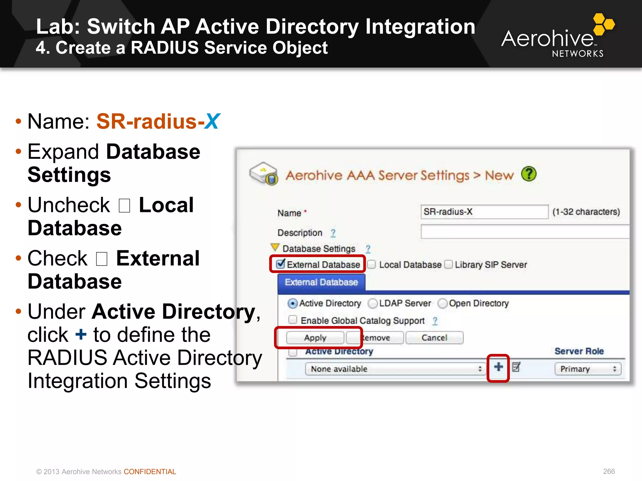 © 2013 Aerohive Networks CONFIDENTIAL
Lab: Switch AP Active Directory Integration
4. Create a RADIUS Service Object
266
• Name: SR-radius-X
• Expand Database
Settings
• Uncheck Local
Database
• Check External
Database
• Under Active Directory,
click + to define the
RADIUS Active Directory
Integration Settings
 