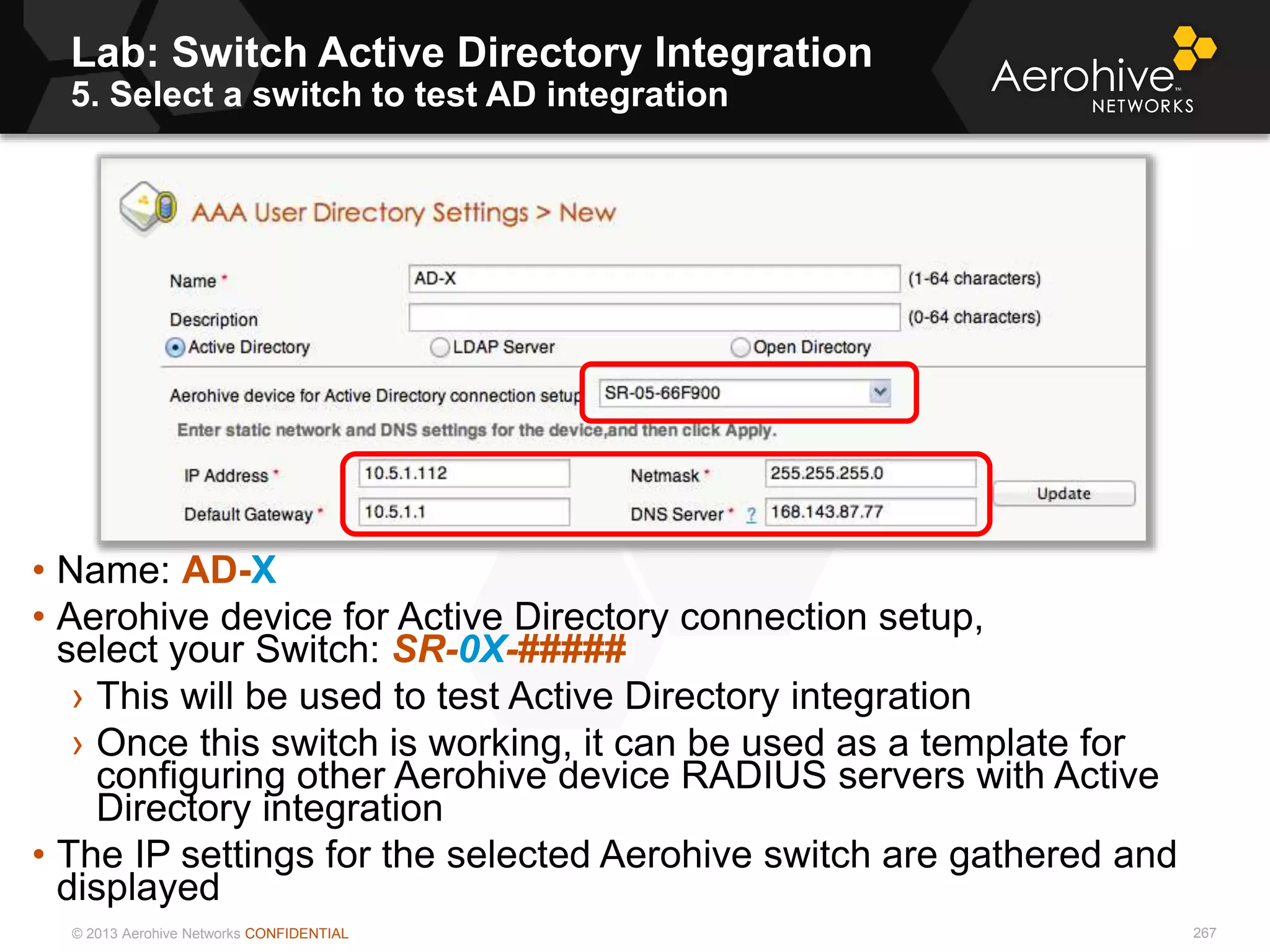 © 2013 Aerohive Networks CONFIDENTIAL
Lab: Switch Active Directory Integration
5. Select a switch to test AD integration
267
• Name: AD-X
• Aerohive device for Active Directory connection setup,
select your Switch: SR-0X-#####
› This will be used to test Active Directory integration
› Once this switch is working, it can be used as a template for
configuring other Aerohive device RADIUS servers with Active
Directory integration
• The IP settings for the selected Aerohive switch are gathered and
displayed
 