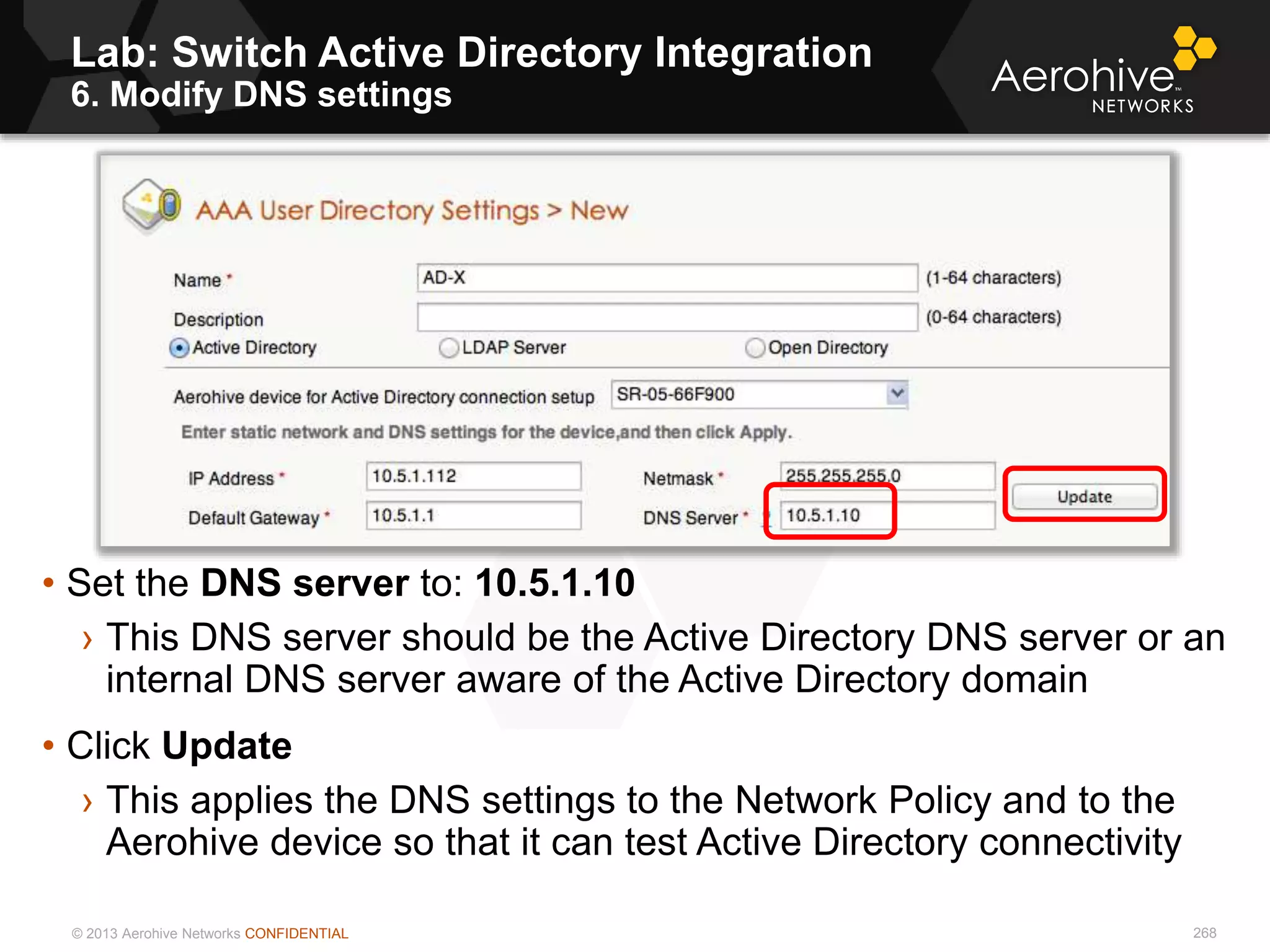 © 2013 Aerohive Networks CONFIDENTIAL
Lab: Switch Active Directory Integration
6. Modify DNS settings
268
• Set the DNS server to: 10.5.1.10
› This DNS server should be the Active Directory DNS server or an
internal DNS server aware of the Active Directory domain
• Click Update
› This applies the DNS settings to the Network Policy and to the
Aerohive device so that it can test Active Directory connectivity
 