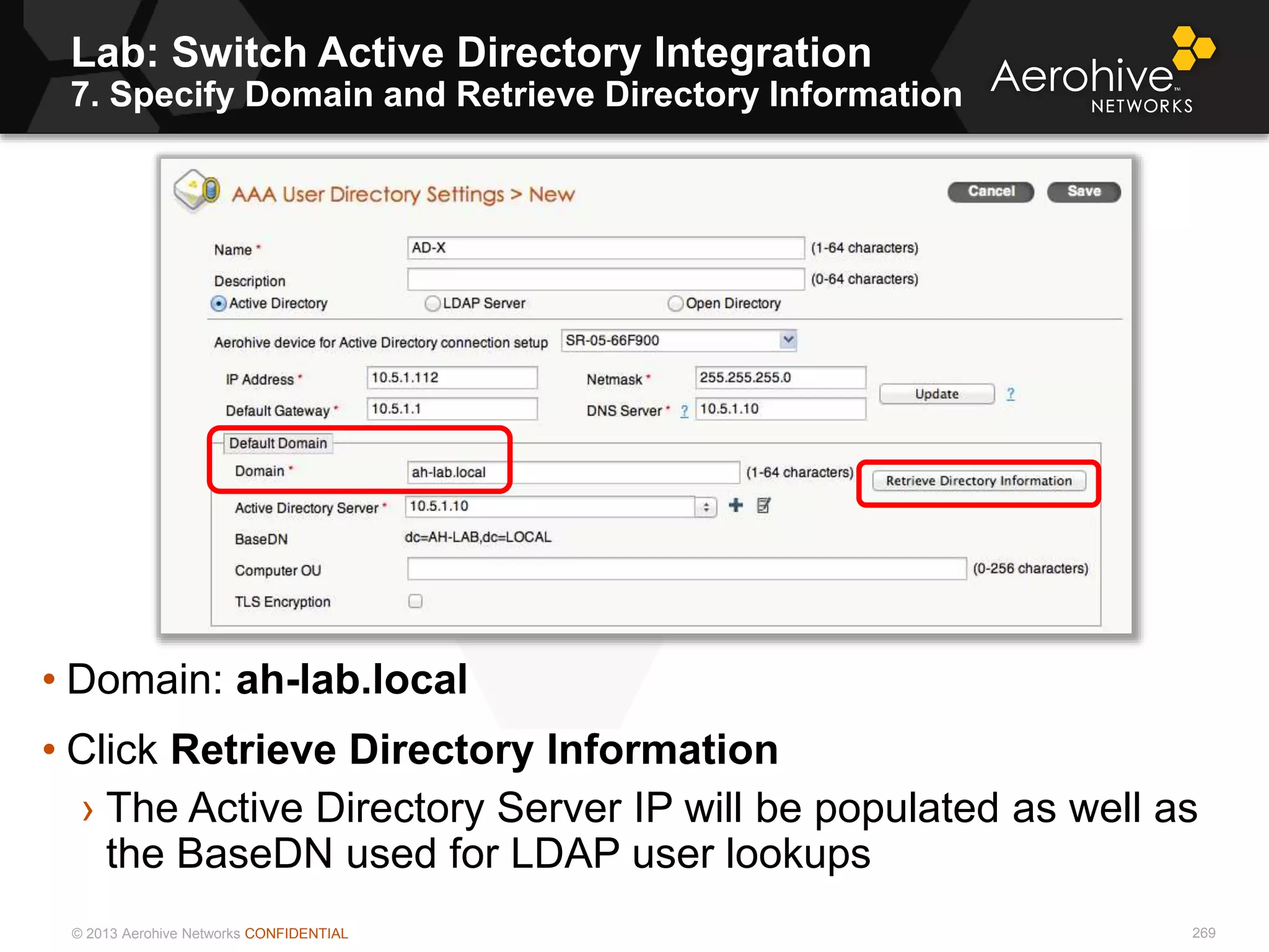 © 2013 Aerohive Networks CONFIDENTIAL
Lab: Switch Active Directory Integration
7. Specify Domain and Retrieve Directory Information
269
• Domain: ah-lab.local
• Click Retrieve Directory Information
› The Active Directory Server IP will be populated as well as
the BaseDN used for LDAP user lookups
 