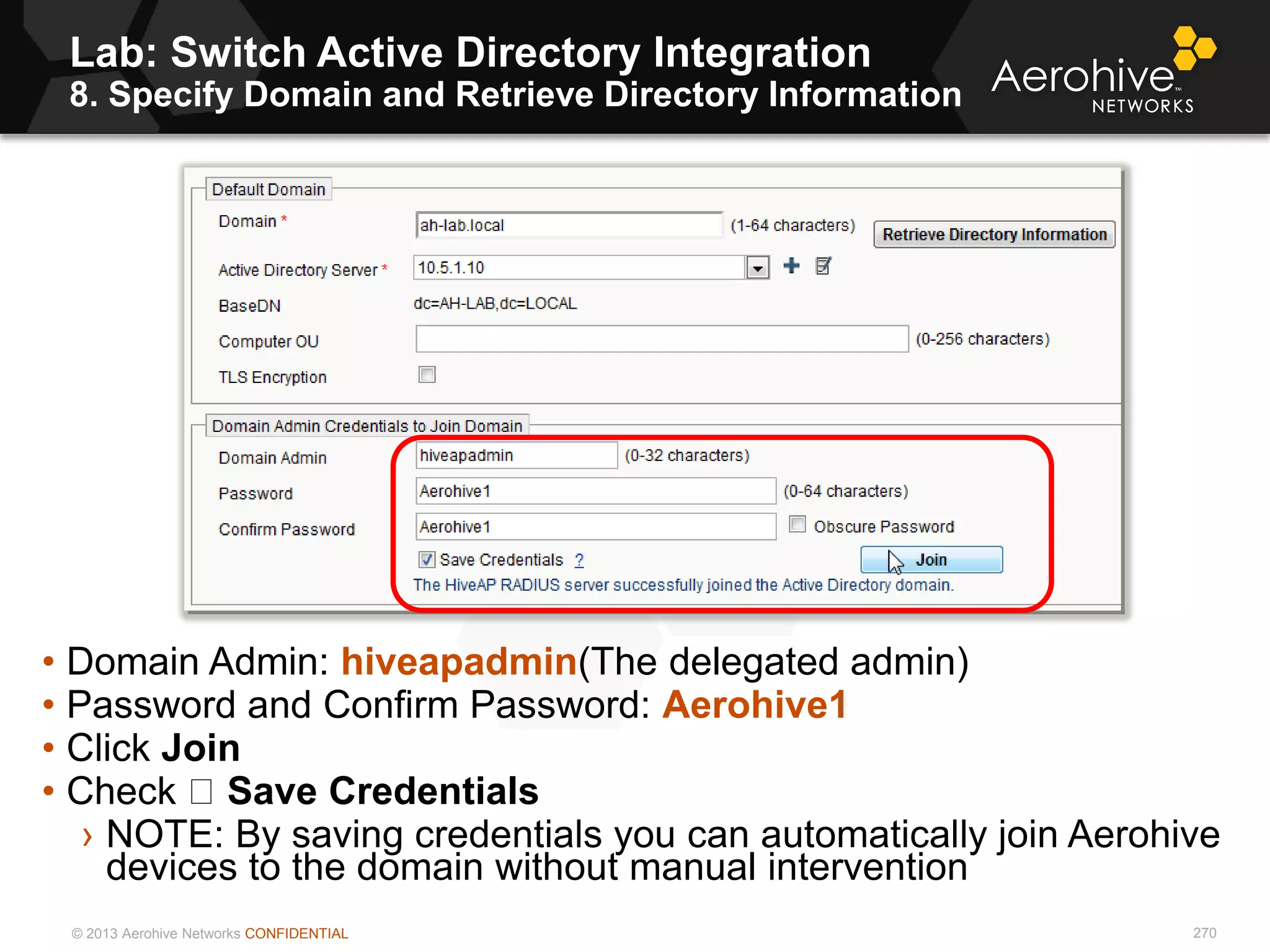 © 2013 Aerohive Networks CONFIDENTIAL
Lab: Switch Active Directory Integration
8. Specify Domain and Retrieve Directory Information
270
• Domain Admin: hiveapadmin(The delegated admin)
• Password and Confirm Password: Aerohive1
• Click Join
• Check Save Credentials
› NOTE: By saving credentials you can automatically join Aerohive
devices to the domain without manual intervention
 