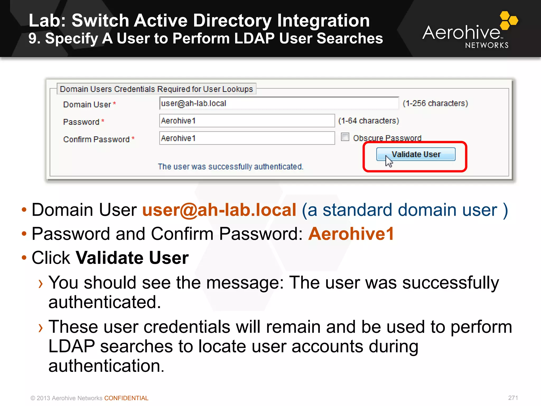 © 2013 Aerohive Networks CONFIDENTIAL
Lab: Switch Active Directory Integration
9. Specify A User to Perform LDAP User Searches
271
• Domain User user@ah-lab.local (a standard domain user )
• Password and Confirm Password: Aerohive1
• Click Validate User
› You should see the message: The user was successfully
authenticated.
› These user credentials will remain and be used to perform
LDAP searches to locate user accounts during
authentication.
 