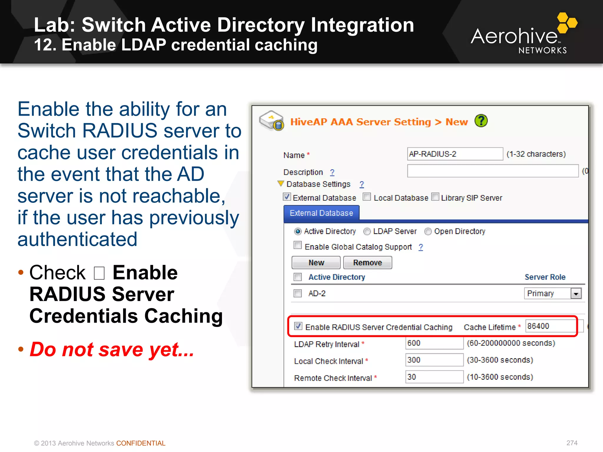 © 2013 Aerohive Networks CONFIDENTIAL
Lab: Switch Active Directory Integration
12. Enable LDAP credential caching
274
Enable the ability for an
Switch RADIUS server to
cache user credentials in
the event that the AD
server is not reachable,
if the user has previously
authenticated
• Check Enable
RADIUS Server
Credentials Caching
• Do not save yet...
 
