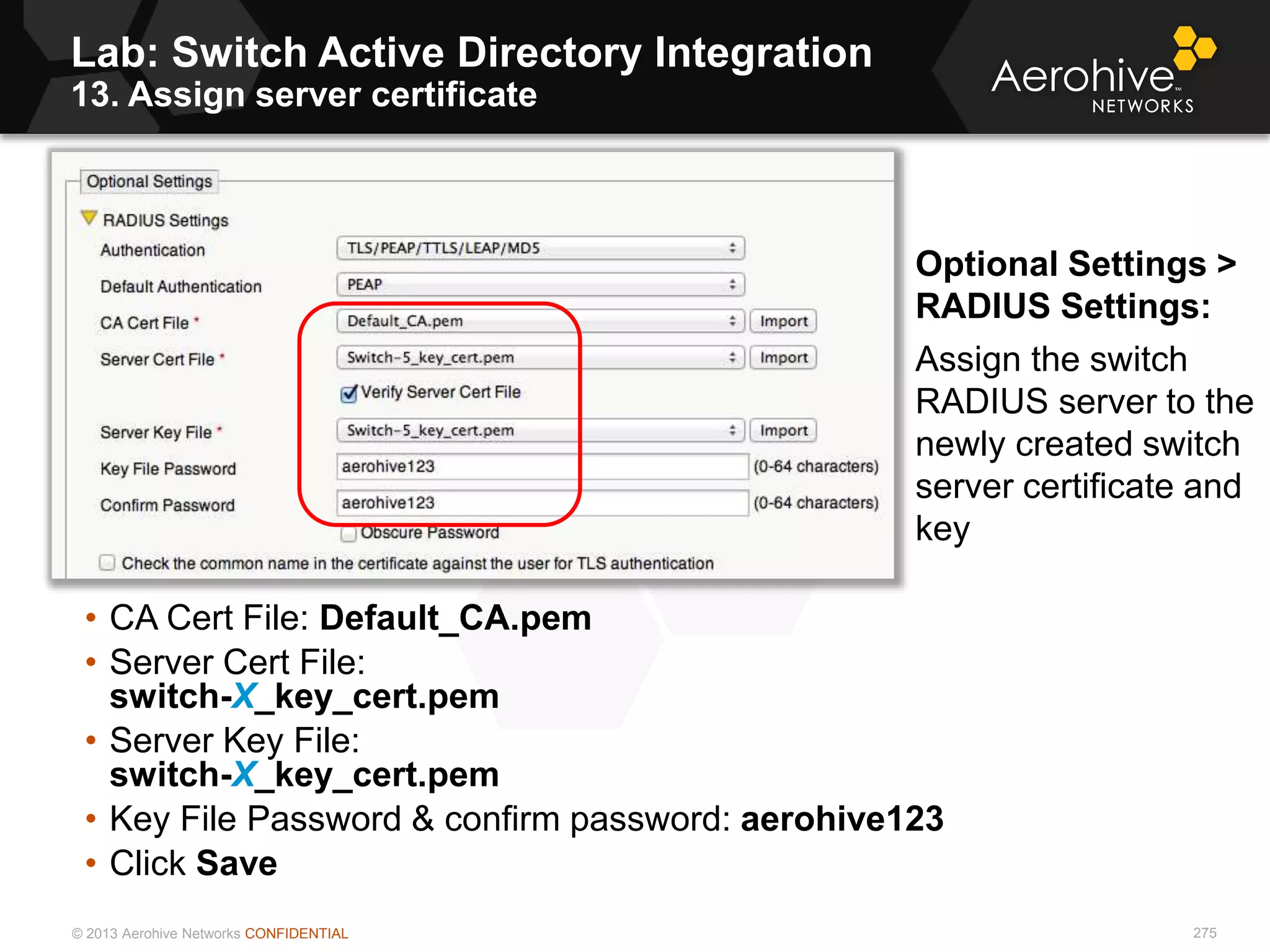 © 2013 Aerohive Networks CONFIDENTIAL
Lab: Switch Active Directory Integration
13. Assign server certificate
275
• CA Cert File: Default_CA.pem
• Server Cert File:
switch-X_key_cert.pem
• Server Key File:
switch-X_key_cert.pem
• Key File Password & confirm password: aerohive123
• Click Save
Optional Settings >
RADIUS Settings:
Assign the switch
RADIUS server to the
newly created switch
server certificate and
key
 