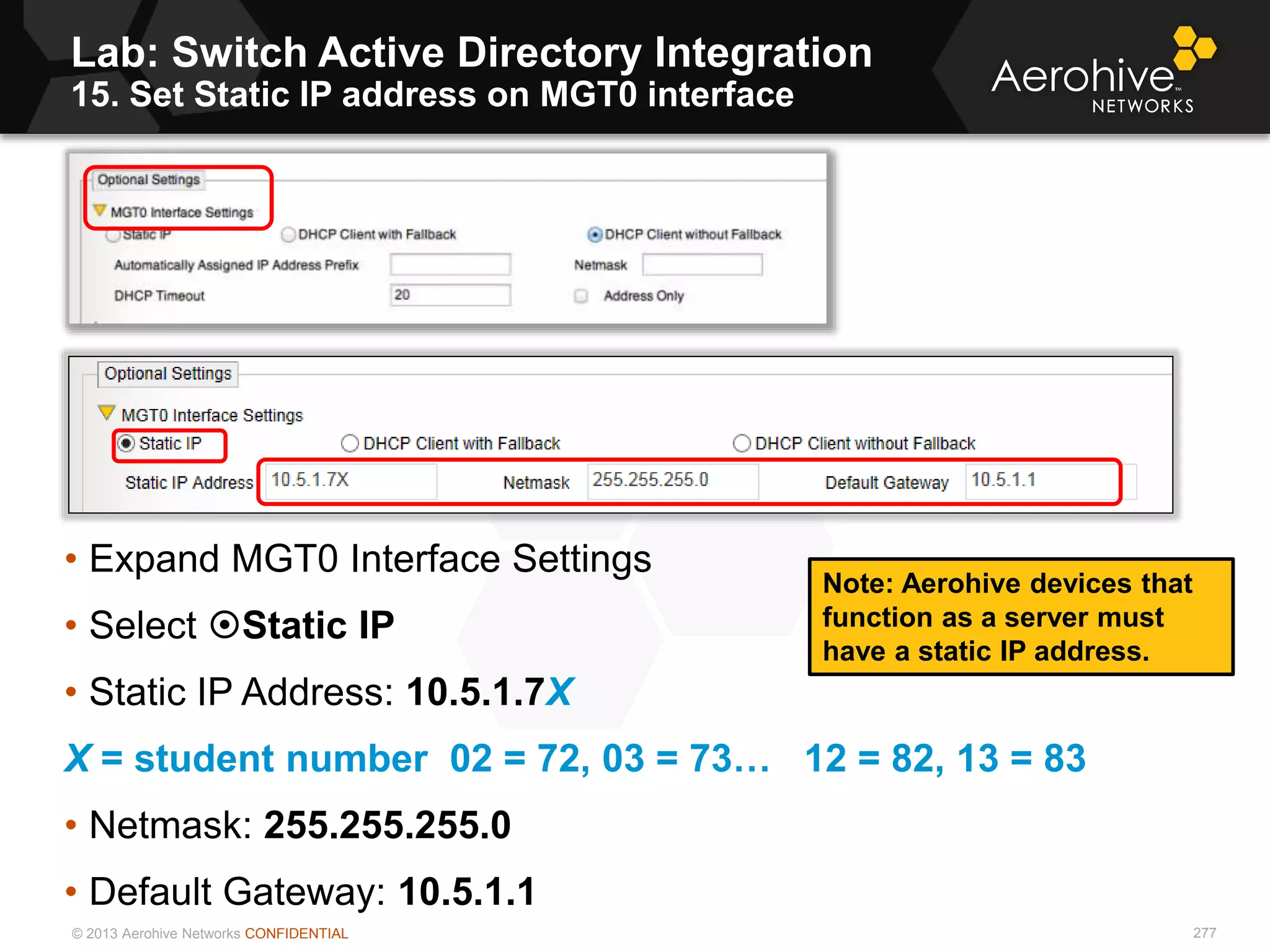 © 2013 Aerohive Networks CONFIDENTIAL
Lab: Switch Active Directory Integration
15. Set Static IP address on MGT0 interface
277
• Expand MGT0 Interface Settings
• Select Static IP
• Static IP Address: 10.5.1.7X
X = student number 02 = 72, 03 = 73… 12 = 82, 13 = 83
• Netmask: 255.255.255.0
• Default Gateway: 10.5.1.1
Note: Aerohive devices that
function as a server must
have a static IP address.
 