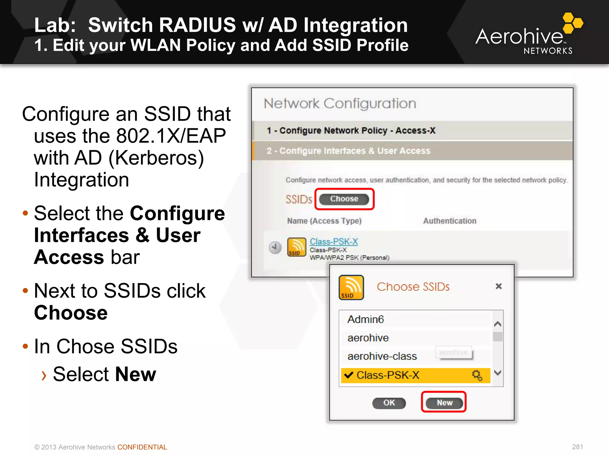 © 2013 Aerohive Networks CONFIDENTIAL
Lab: Switch RADIUS w/ AD Integration
1. Edit your WLAN Policy and Add SSID Profile
281
Configure an SSID that
uses the 802.1X/EAP
with AD (Kerberos)
Integration
• Select the Configure
Interfaces & User
Access bar
• Next to SSIDs click
Choose
• In Chose SSIDs
› Select New
 