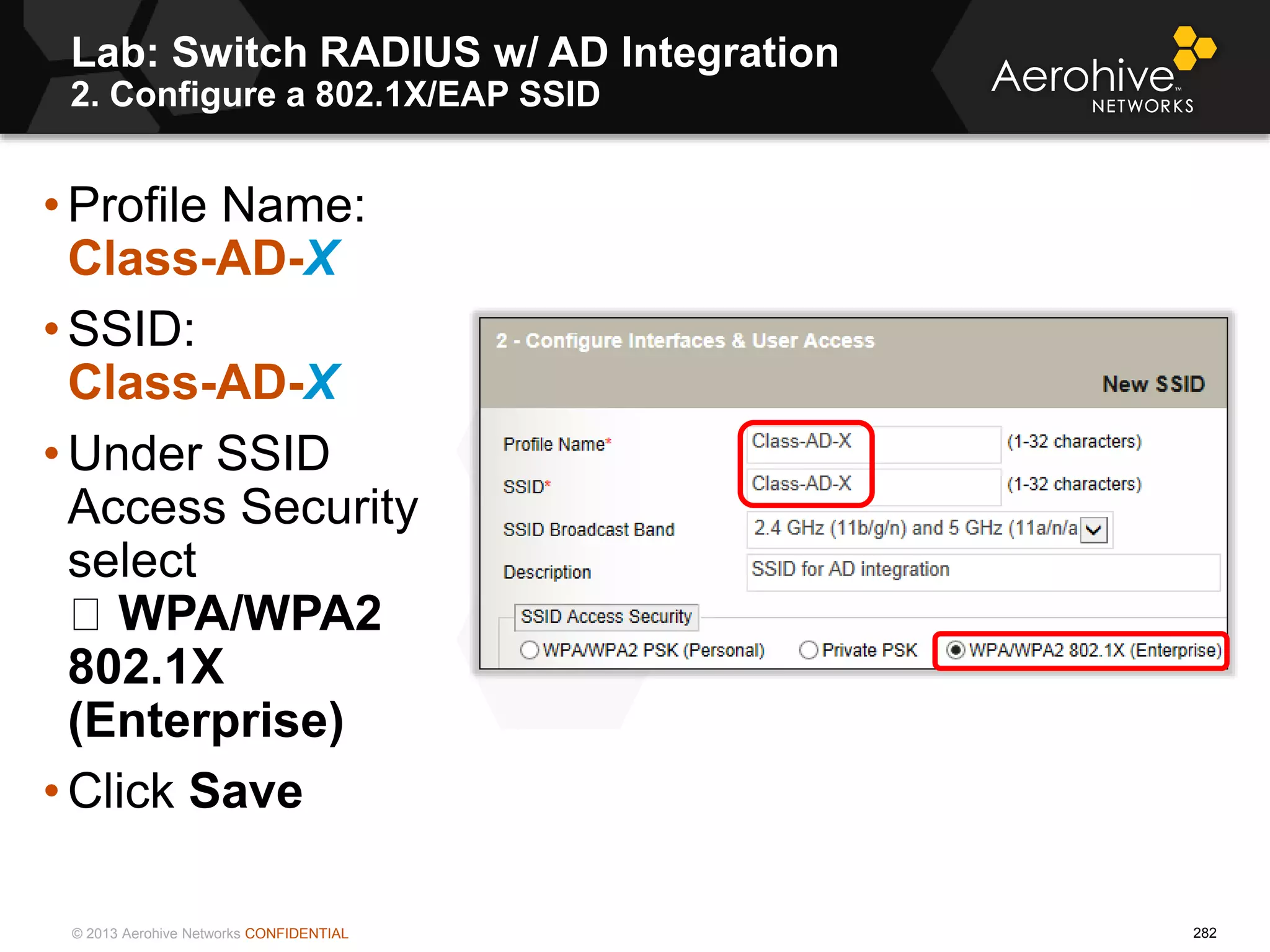 © 2013 Aerohive Networks CONFIDENTIAL
Copyright ©2011
Lab: Switch RADIUS w/ AD Integration
2. Configure a 802.1X/EAP SSID
• Profile Name:
Class-AD-X
• SSID:
Class-AD-X
• Under SSID
Access Security
select
WPA/WPA2
802.1X
(Enterprise)
• Click Save
282
 