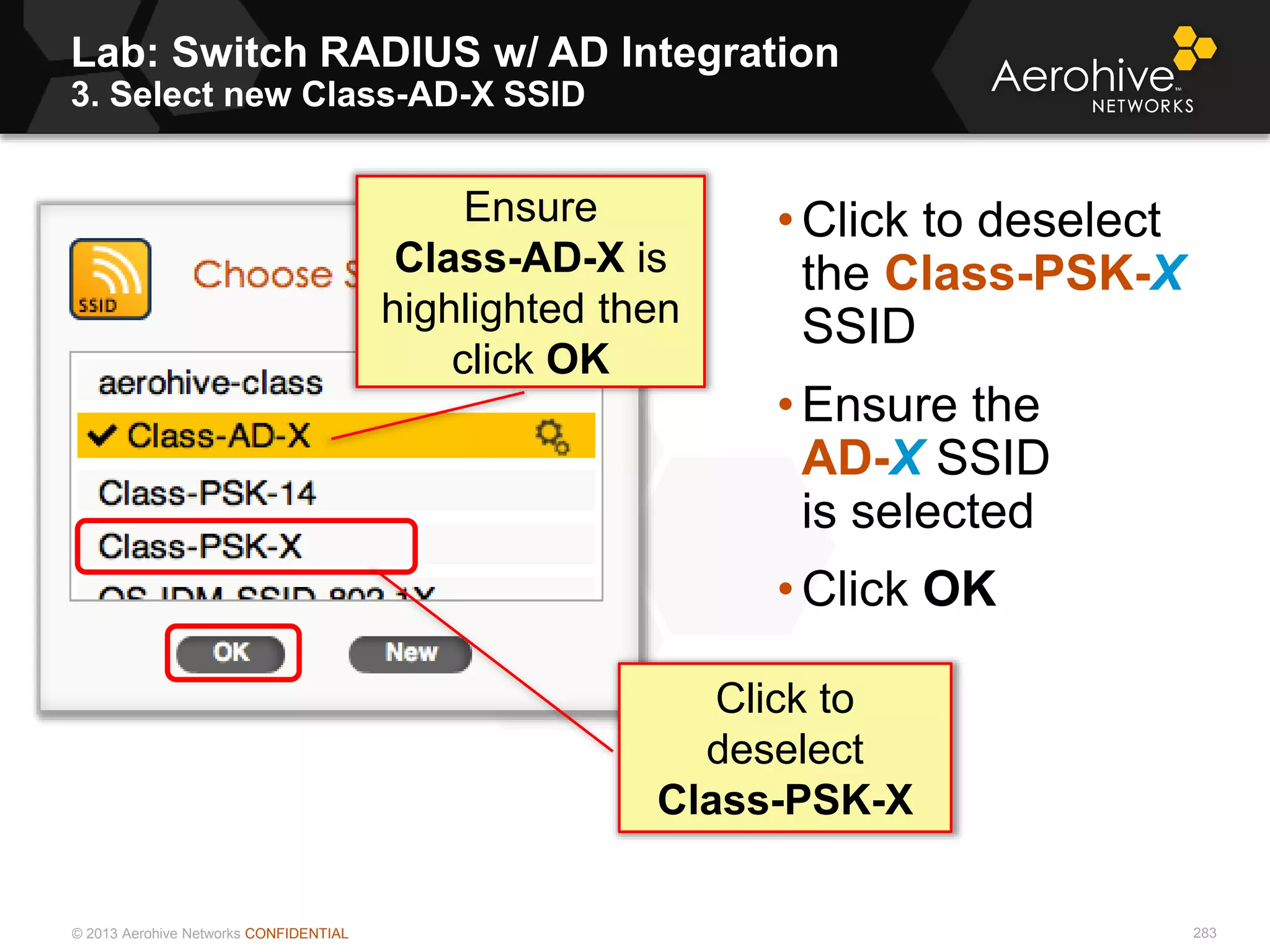 © 2013 Aerohive Networks CONFIDENTIAL
Lab: Switch RADIUS w/ AD Integration
3. Select new Class-AD-X SSID
283
• Click to deselect
the Class-PSK-X
SSID
• Ensure the
AD-X SSID
is selected
• Click OK
Click to
deselect
Class-PSK-X
Ensure
Class-AD-X is
highlighted then
click OK
 