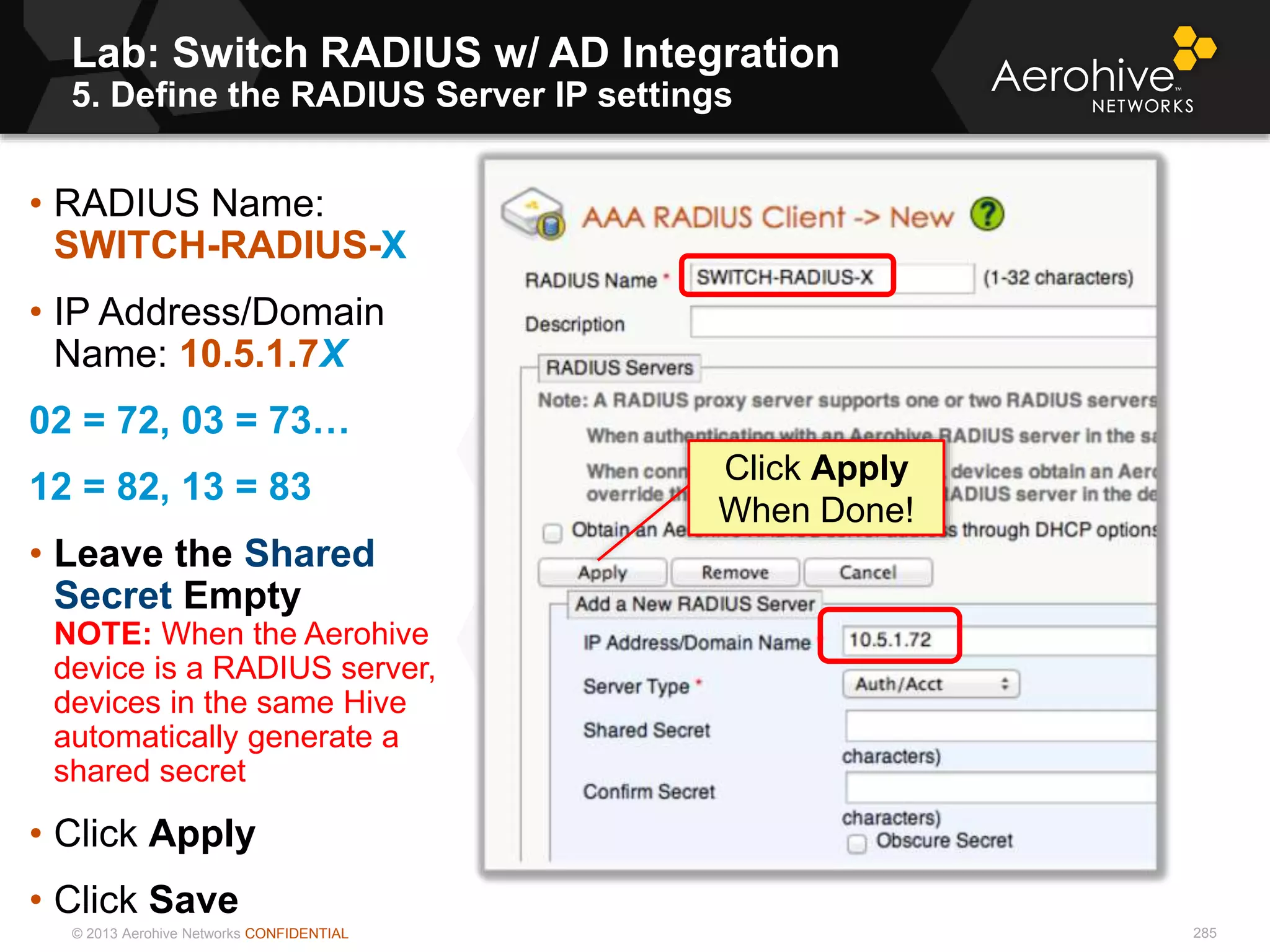 © 2013 Aerohive Networks CONFIDENTIAL
Lab: Switch RADIUS w/ AD Integration
5. Define the RADIUS Server IP settings
285
• RADIUS Name:
SWITCH-RADIUS-X
• IP Address/Domain
Name: 10.5.1.7X
02 = 72, 03 = 73…
12 = 82, 13 = 83
• Leave the Shared
Secret Empty
NOTE: When the Aerohive
device is a RADIUS server,
devices in the same Hive
automatically generate a
shared secret
• Click Apply
• Click Save
Click Apply
When Done!
 
