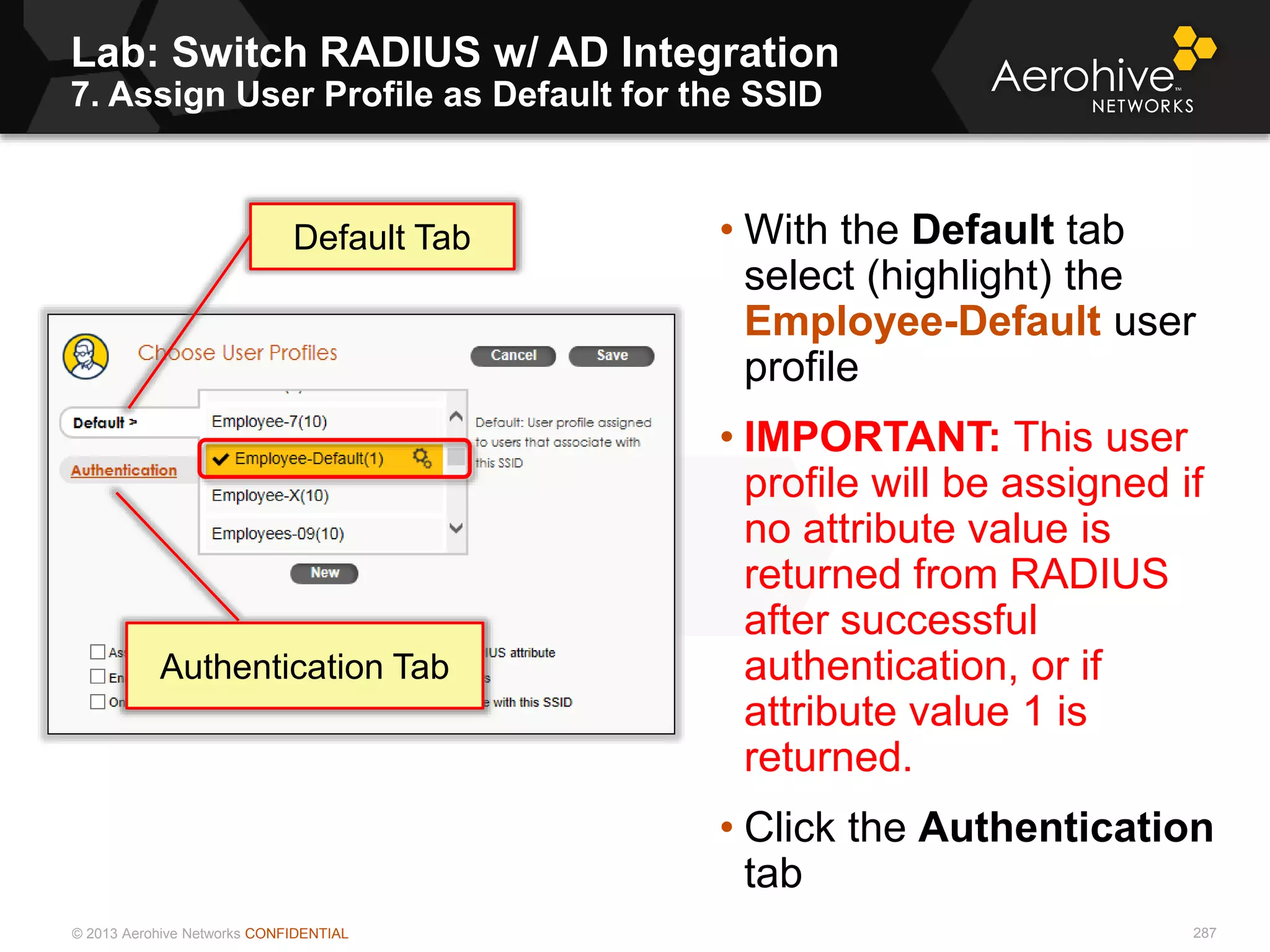 © 2013 Aerohive Networks CONFIDENTIAL
Lab: Switch RADIUS w/ AD Integration
7. Assign User Profile as Default for the SSID
287
• With the Default tab
select (highlight) the
Employee-Default user
profile
• IMPORTANT: This user
profile will be assigned if
no attribute value is
returned from RADIUS
after successful
authentication, or if
attribute value 1 is
returned.
• Click the Authentication
tab
Default Tab
Authentication Tab
 